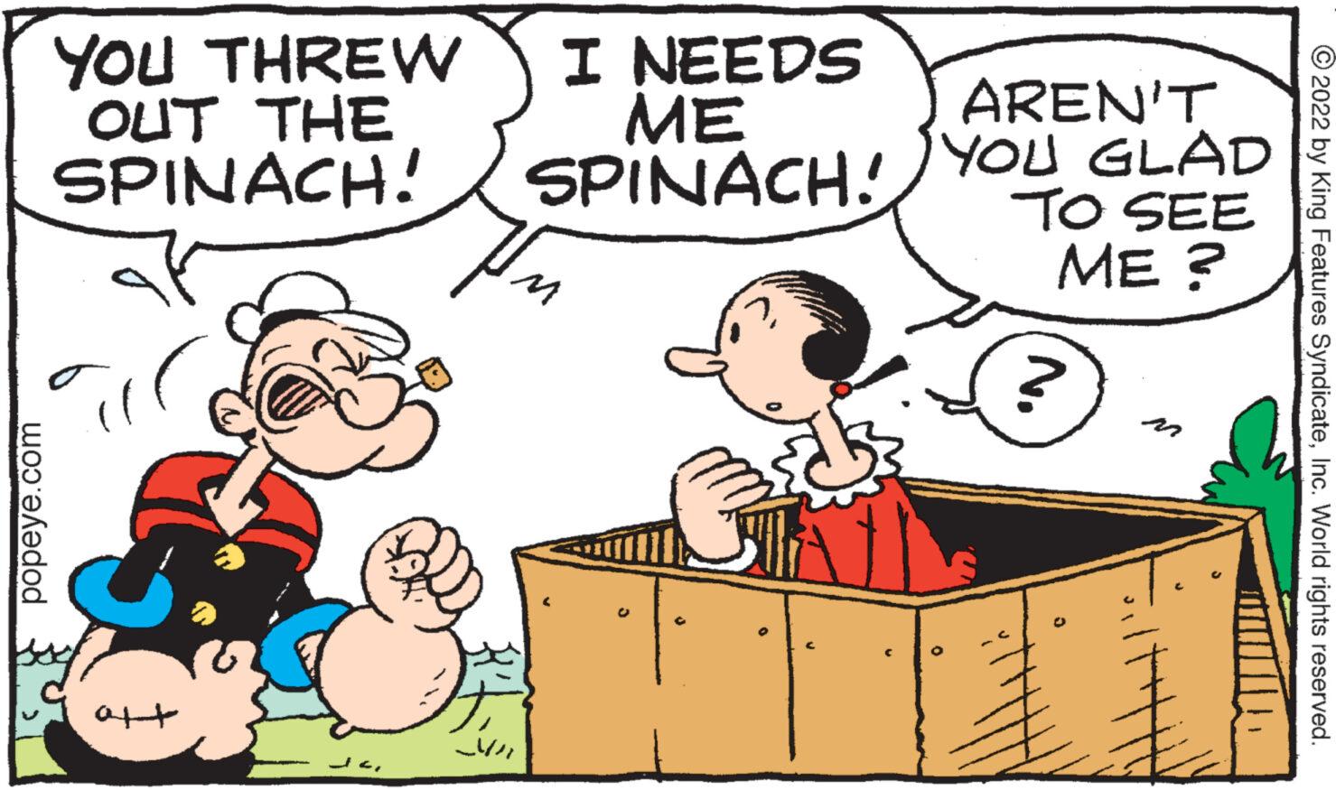 Rectangle OCR: popeye.com YOU THREW OUT THE SPINACH! aft ?? I NEEDS ME SPINACH! In AREN'T YOU GLAD TO SEE ME? ? 1 ?2022 by King Features SyndicateInc. World rights reserved. popeye.com YOU THREW OUT THE SPINACH ! aft ? ? I NEEDS ME SPINACH ! In AREN'T YOU GLAD TO SEE ME ? ? 1 ?2022 by King Features SyndicateInc. World rights reserved .