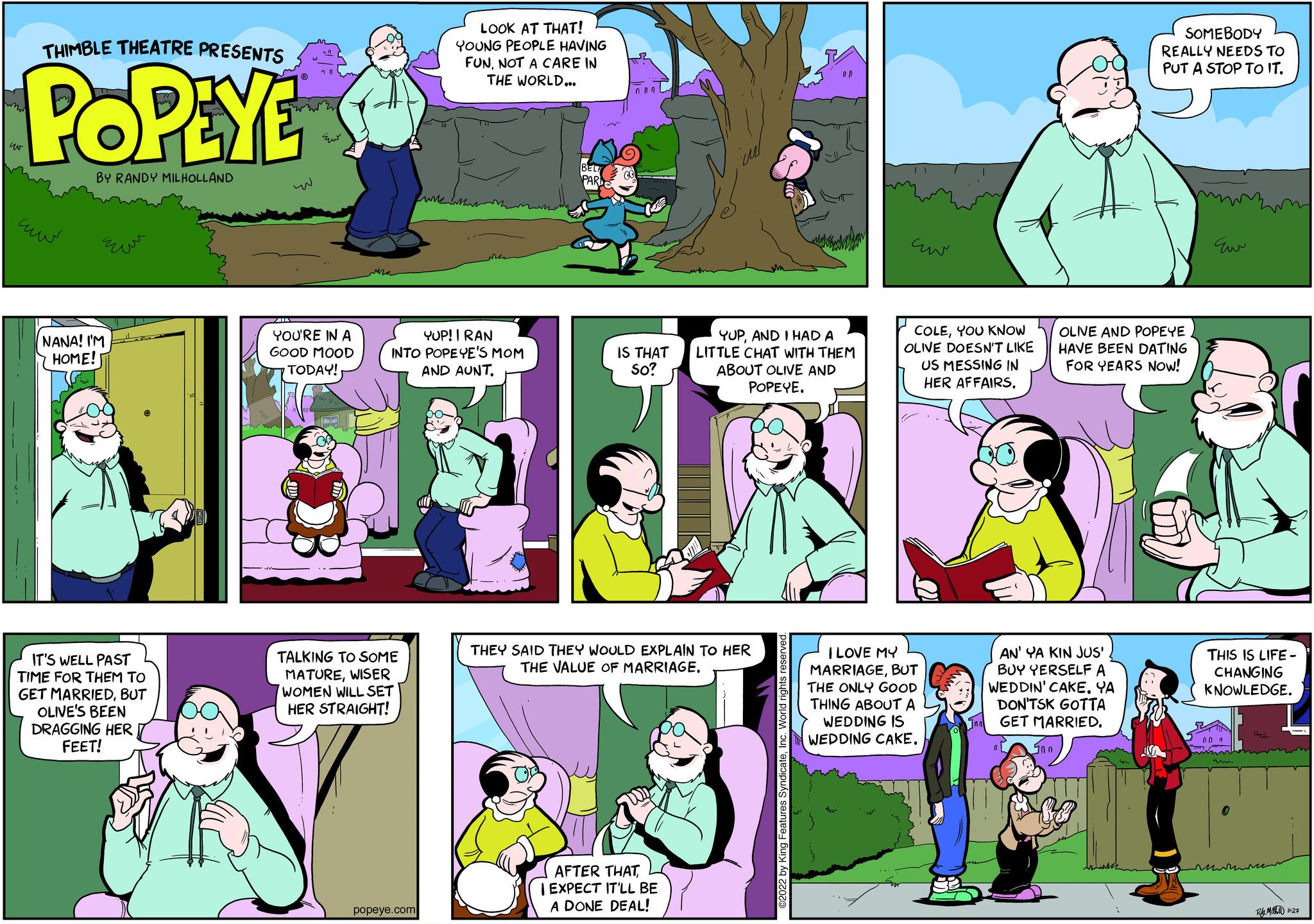 Font OCR: THIMBLE THEATRE PRESENTS POPEYE BY RANDY MILHOLLAND ??? NANA! I'M HOME! ??? IT'S WELL PAST TIME FOR THEM TO GET MARRIEDBUT OLIVE'S BEEN DRAGGING HER FEET! ^_^ ??? YOU'RE IN A GOOD MOOD TODAY! YUP! I RAN INTO POPEYE'S MOM AND AUNT. TALKING TO SOME MATUREWISER WOMEN WILL SET HER STRAIGHT! LOOK AT THAT! YOUNG PEOPLE HAVING FUNNOT A CARE IN THE WORLD... popeye.com RP² naL IS THAT So? AFTER THATI EXPECT IT'LL BE A DONE DEAL! YUPAND I HAD A LITTLE CHAT WITH THEM ABOUT OLIVE AND POPEYE. THEY SAID THEY WOULD EXPLAIN TO HER THE VALUE OF MARRIAGE. AD ?2022 by King Features SyndicateInc. World rights reserved. cur COLEYOU KNOW OLIVE DOESN'T LIKE US MESSING IN HER AFFAIRS. I LOVE MY MARRIAGEBUT THE ONLY GOOD THING ABOUT A WEDDING IS WEDDING CAKE. AN' YA KIN JUS' BUY YERSELF A WEDDIN' CAKE. YA DON'TSK GOTTA GET MARRIED. ?? ? SOMEBODY REALLY NEEDS TO PUT A STOP TO IT. OLIVE AND POPEYE HAVE BEEN DATING FOR YEARS NOW! Eur ????? THIS IS LIFE- CHANGING KNOWLEDGE. 00 7 RM 11-27 THIMBLE THEATRE PRESENTS POPEYE BY RANDY MILHOLLAND ??? NANA ! I'M HOME ! ??? IT'S WELL PAST TIME FOR THEM TO GET MARRIEDBUT OLIVE'S BEEN DRAGGING HER FEET ! ^ _ ^ ??? YOU'RE IN A GOOD MOOD TODAY ! YUP ! I RAN INTO POPEYE'S MOM AND AUNT . TALKING TO SOME MATUREWISER WOMEN WILL SET HER STRAIGHT ! LOOK AT THAT ! YOUNG PEOPLE HAVING FUNNOT A CARE IN THE WORLD ... popeye.com RP² naL IS THAT So ? AFTER THATI EXPECT IT'LL BE A DONE DEAL ! YUPAND I HAD A LITTLE CHAT WITH THEM ABOUT OLIVE AND POPEYE . THEY SAID THEY WOULD EXPLAIN TO HER THE VALUE OF MARRIAGE . AD ?2022 by King Features SyndicateInc. World rights reserved . cur COLEYOU KNOW OLIVE DOESN'T LIKE US MESSING IN HER AFFAIRS . I LOVE MY MARRIAGEBUT THE ONLY GOOD THING ABOUT A WEDDING IS WEDDING CAKE . AN ' YA KIN JUS ' BUY YERSELF A WEDDIN ' CAKE . YA DON'TSK GOTTA GET MARRIED . ?? ? SOMEBODY REALLY NEEDS TO PUT A STOP TO IT . OLIVE AND POPEYE HAVE BEEN DATING FOR YEARS NOW ! Eur ????? THIS IS LIFE CHANGING KNOWLEDGE . 00 7 RM 11-27