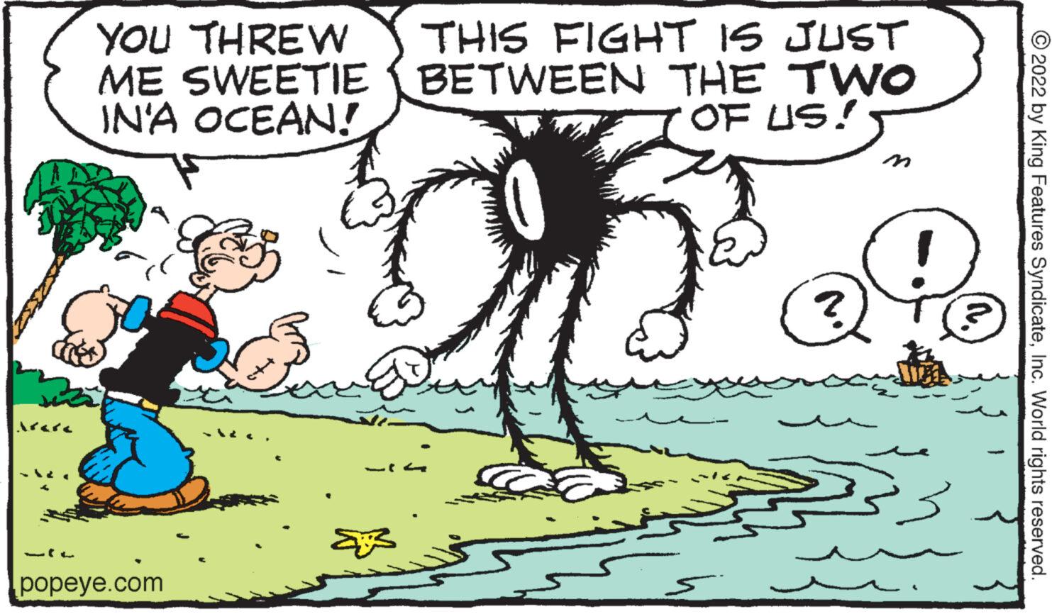 Adaptation OCR: YOU THREW ME SWEETIE IN'A OCEAN! popeye.com THIS FIGHT IS JUST BETWEEN THE TWO OF US! 0 ?? (1. ?2022 by King Features SyndicateInc. World rights reserved. YOU THREW ME SWEETIE IN'A OCEAN ! popeye.com THIS FIGHT IS JUST BETWEEN THE TWO OF US ! 0 ?? ( 1 . ?2022 by King Features SyndicateInc. World rights reserved .