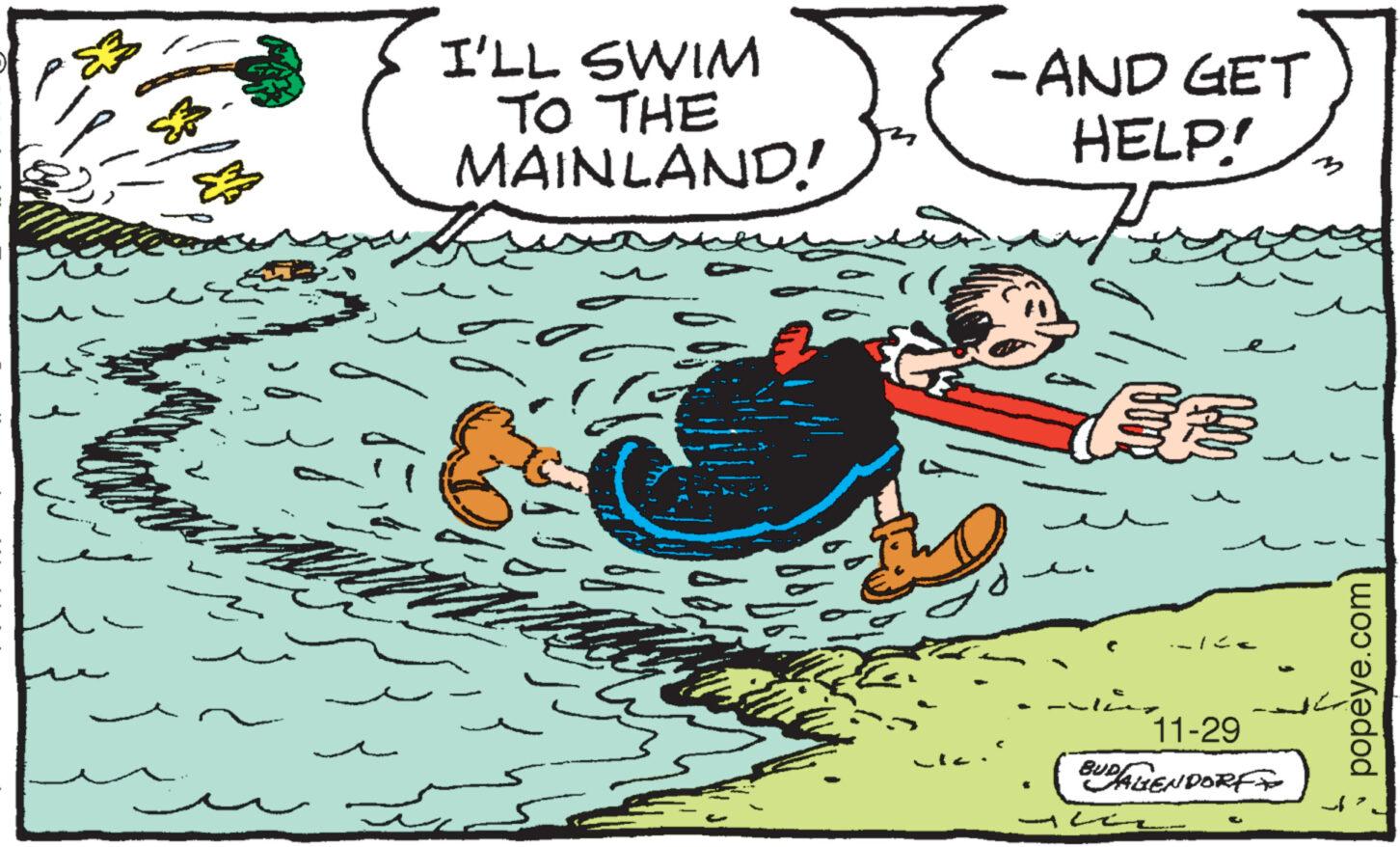 Drawing OCR: ? E 30 I'LL SWIM TO THE MAINLAND! -AND GET HELP! woter ... ft ? ??? Sy -122 11-29 BUDALENDORF popeye.com A ? E 30 I'LL SWIM TO THE MAINLAND ! -AND GET HELP ! woter ... ft ? ??? Sy -122 11-29 BUDALENDORF popeye.com A