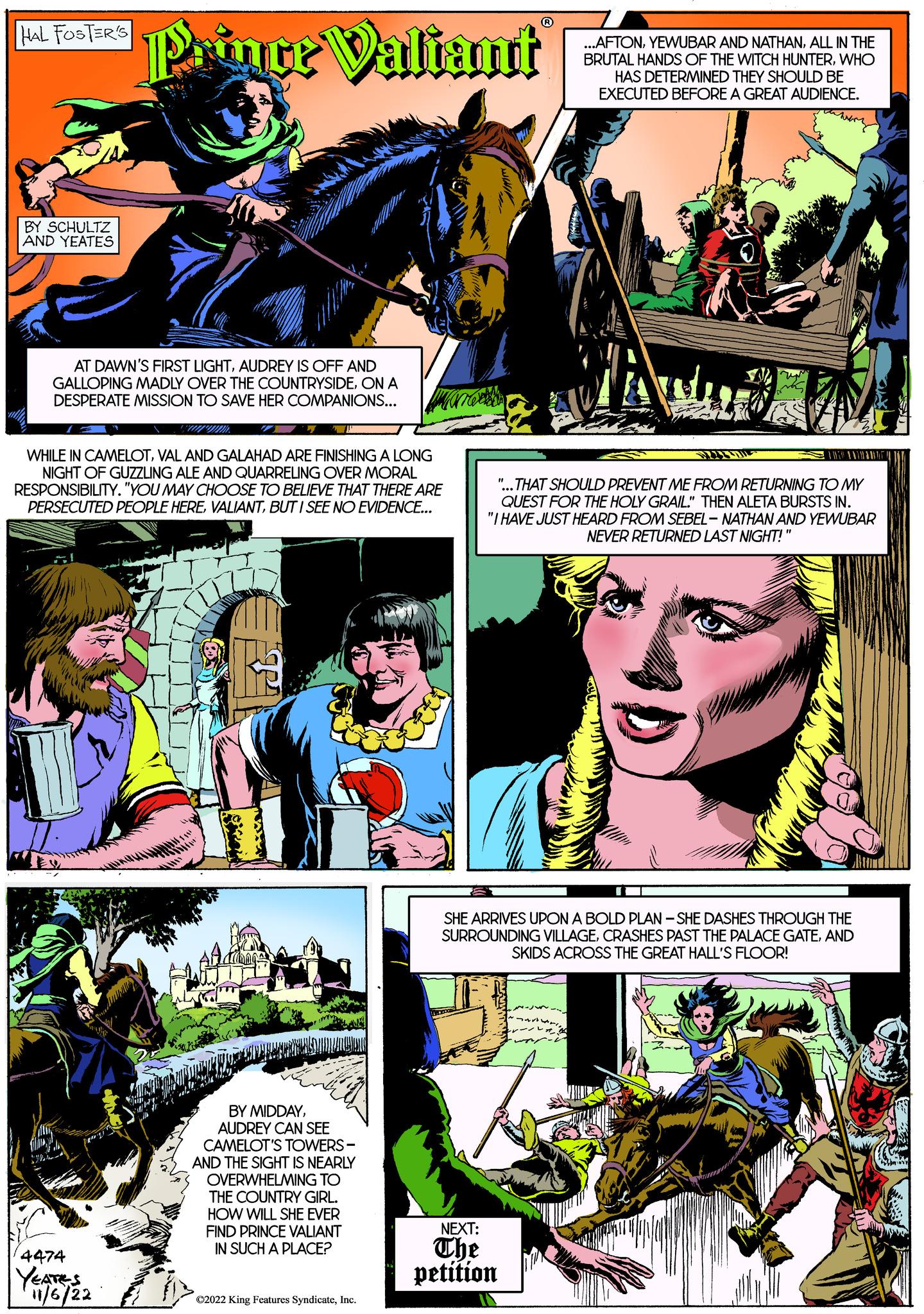 Sharing OCR: Fal Footers Prince Valiant HAL FOSTER'S BY SCHULTZ AND YEATES AT DAWN'S FIRST LIGHTAUDREY IS OFF AND GALLOPING MADLY OVER THE COUNTRYSIDEON A DESPERATE MISSION TO SAVE HER COMPANIONS... WHILE IN CAMELOTVAL AND GALAHAD ARE FINISHING A LONG NIGHT OF GUZZLING ALE AND QUARRELING OVER MORAL RESPONSIBILITY. "YOU MAY CHOOSE TO BELIEVE THAT THERE ARE PERSECUTED PEOPLE HEREBUT I SEE NO EVIDENCE... 4474 YEATES 11/6/22 BY MIDDAYAUDREY CAN SEE CAMELOT'S TOWERS- AND THE SIGHT IS NEARLY OVERWHELMING TO THE COUNTRY GIRL. HOW WILL SHE EVER FIND PRINCE VALIANT IN SUCH A PLACE? ?2022 King Features SyndicateInc. ...AFTONALL IN THE BRUTAL HANDS OF THE WITCH HUNTERWHO HAS DETERMINED THEY SHOULD BE EXECUTED BEFORE A GREAT AUDIENCE. wary "...THAT SHOULD PREVENT ME FROM RETURNING TO MY QUEST FOR THE HOLY GRAIL." THEN ALETA BURSTS IN. "I HAVE JUST HEARD FROM SEBEL-NATHAN AND YEWUBAR NEVER RETURNED LAST NIGHT!" SHE ARRIVES UPON A BOLD PLAN-SHE DASHES THROUGH THE SURROUNDING VILLAGEAND SKIDS ACROSS THE GREAT HALL'S FLOOR! NEXT: The petition Fal Footers Prince Valiant HAL FOSTER'S BY SCHULTZ AND YEATES AT DAWN'S FIRST LIGHTAUDREY IS OFF AND GALLOPING MADLY OVER THE COUNTRYSIDEON A DESPERATE MISSION TO SAVE HER COMPANIONS ... WHILE IN CAMELOTVAL AND GALAHAD ARE FINISHING A LONG NIGHT OF GUZZLING ALE AND QUARRELING OVER MORAL RESPONSIBILITY . " YOU MAY CHOOSE TO BELIEVE THAT THERE ARE PERSECUTED PEOPLE HEREBUT I SEE NO EVIDENCE ... 4474 YEATES 11/6/22 BY MIDDAYAUDREY CAN SEE CAMELOT'S TOWERS AND THE SIGHT IS NEARLY OVERWHELMING TO THE COUNTRY GIRL . HOW WILL SHE EVER FIND PRINCE VALIANT IN SUCH A PLACE ? ?2022 King Features SyndicateInc. ... AFTONYEWUBAR AND NATHANALL IN THE BRUTAL HANDS OF THE WITCH HUNTERWHO HAS DETERMINED THEY SHOULD BE EXECUTED BEFORE A GREAT AUDIENCE . wary " ... THAT SHOULD PREVENT ME FROM RETURNING TO MY QUEST FOR THE HOLY GRAIL . " THEN ALETA BURSTS IN . " I HAVE JUST HEARD FROM SEBEL - NATHAN AND YEWUBAR NEVER RETURNED LAST NIGHT ! " SHE ARRIVES UPON A BOLD PLAN - SHE DASHES THROUGH THE SURROUNDING VILLAGECRASHES PAST THE PALACE GATEAND SKIDS ACROSS THE GREAT HALL'S FLOOR ! NEXT : The petition