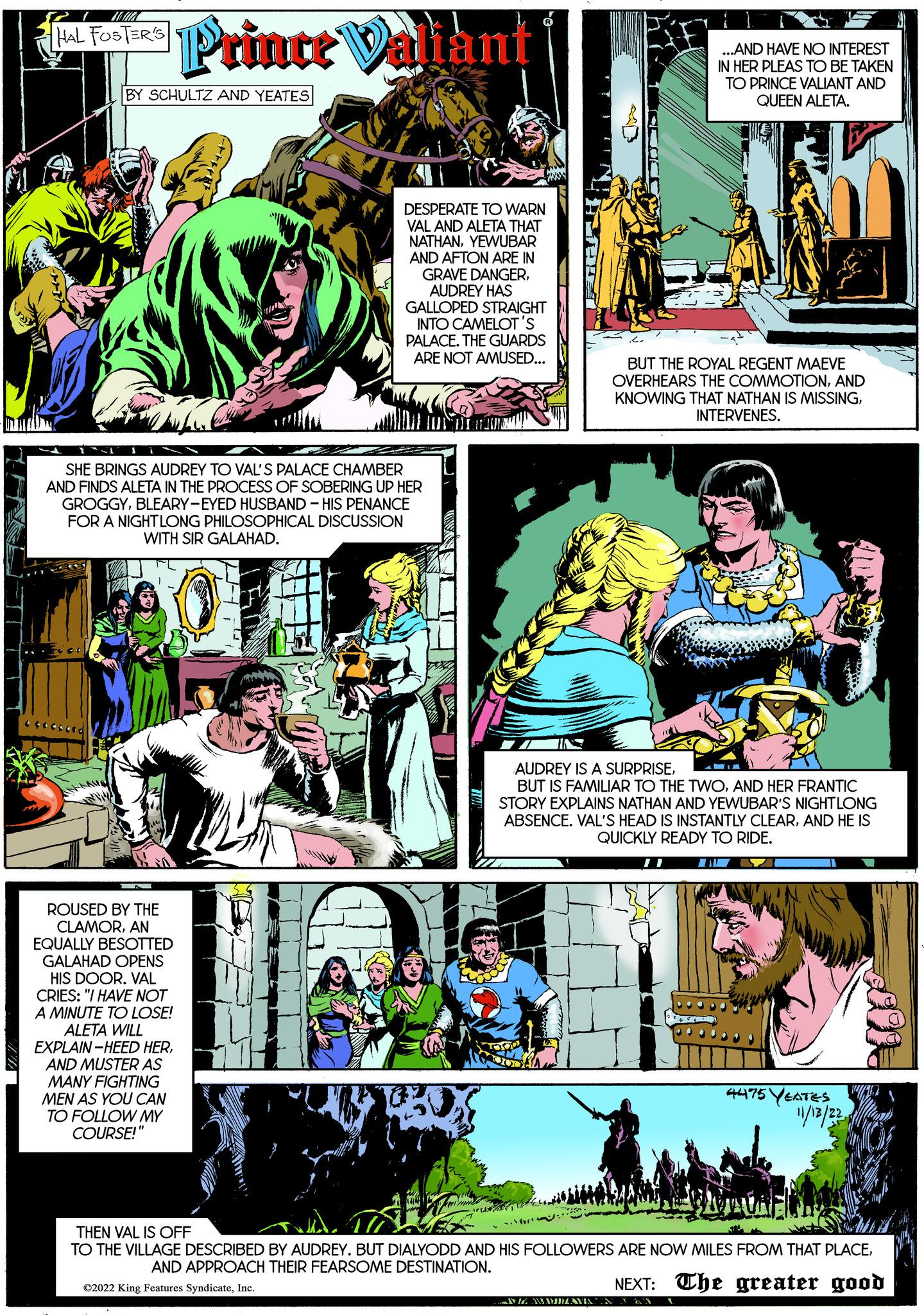 Fictional character OCR: HAL FOSTER'S Prince Valiant BY SCHULTZ AND YEATES ROUSED BY THE CLAMORAN EQUALLY BESOTTED GALAHAD OPENS HIS DOOR. VAL CRIES: "I HAVE NOT A MINUTE TO LOSE! ALETA WILL EXPLAIN-HEED HERAND MUSTER AS MANY FIGHTING MEN AS YOU CAN TO FOLLOW MY COURSE!" SHE BRINGS AUDREY TO VAL'S PALACE CHAMBER AND FINDS ALETA IN THE PROCESS OF SOBERING UP HER GROGGYBLEARY-EYED HUSBAND HIS PENANCE FOR A NIGHTLONG PHILOSOPHICAL DISCUSSION WITH SIR GALAHAD. DESPERATE TO WARN VAL AND ALETA THAT NATHANYEWUBAR AND AFTON ARE IN GRAVE DANGERAUDREY HAS GALLOPED STRAIGHT INTO CAMELOT'S PALACE. THE GUARDS ARE NOT AMUSED... 2009 ..`furt ...AND HAVE NO INTEREST IN HER PLEAS TO BE TAKEN TO PRINCE VALIANT AND QUEEN ALETA. AUDREY IS A SURPRISEAND HER FRANTIC STORY EXPLAINS NATHAN AND YEWUBAR'S NIGHTLONG ABSENCE. VAL'S HEAD IS INSTANTLY CLEARAND HE IS QUICKLY READY TO RIDE. BUT THE ROYAL REGENT MAEVE OVERHEARS THE COMMOTIONAND KNOWING THAT NATHAN IS MISSINGINTERVENES. NG MANILAVIN 5 YEATES 11/13/22 4475 BATULEN THEN VAL IS OFF TO THE VILLAGE DESCRIBED BY AUDREY. BUT DIALYODD AND HIS FOLLOWERS ARE NOW MILES FROM THAT PLACEAND APPROACH THEIR FEARSOME DESTINATION. ?2022 King Features SyndicateInc. NEXT: The greater good HAL FOSTER'S Prince Valiant BY SCHULTZ AND YEATES ROUSED BY THE CLAMORAN EQUALLY BESOTTED GALAHAD OPENS HIS DOOR . VAL CRIES : " I HAVE NOT A MINUTE TO LOSE ! ALETA WILL EXPLAIN - HEED HERAND MUSTER AS MANY FIGHTING MEN AS YOU CAN TO FOLLOW MY COURSE ! " SHE BRINGS AUDREY TO VAL'S PALACE CHAMBER AND FINDS ALETA IN THE PROCESS OF SOBERING UP HER GROGGYBLEARY - EYED HUSBAND HIS PENANCE FOR A NIGHTLONG PHILOSOPHICAL DISCUSSION WITH SIR GALAHAD . DESPERATE TO WARN VAL AND ALETA THAT NATHANYEWUBAR AND AFTON ARE IN GRAVE DANGERAUDREY HAS GALLOPED STRAIGHT INTO CAMELOT'S PALACE . THE GUARDS ARE NOT AMUSED ... 2009 ..`furt ... AND HAVE NO INTEREST IN HER PLEAS TO BE TAKEN TO PRINCE VALIANT AND QUEEN ALETA . AUDREY IS A SURPRISEBUT IS FAMILIAR TO THE TWOAND HER FRANTIC STORY EXPLAINS NATHAN AND YEWUBAR'S NIGHTLONG ABSENCE . VAL'S HEAD IS INSTANTLY CLEARAND HE IS QUICKLY READY TO RIDE . BUT THE ROYAL REGENT MAEVE OVERHEARS THE COMMOTIONAND KNOWING THAT NATHAN IS MISSINGINTERVENES . NG MANILAVIN 5 YEATES 11/13/22 4475 BATULEN THEN VAL IS OFF TO THE VILLAGE DESCRIBED BY AUDREY . BUT DIALYODD AND HIS FOLLOWERS ARE NOW MILES FROM THAT PLACEAND APPROACH THEIR FEARSOME DESTINATION . ?2022 King Features SyndicateInc. NEXT : The greater good