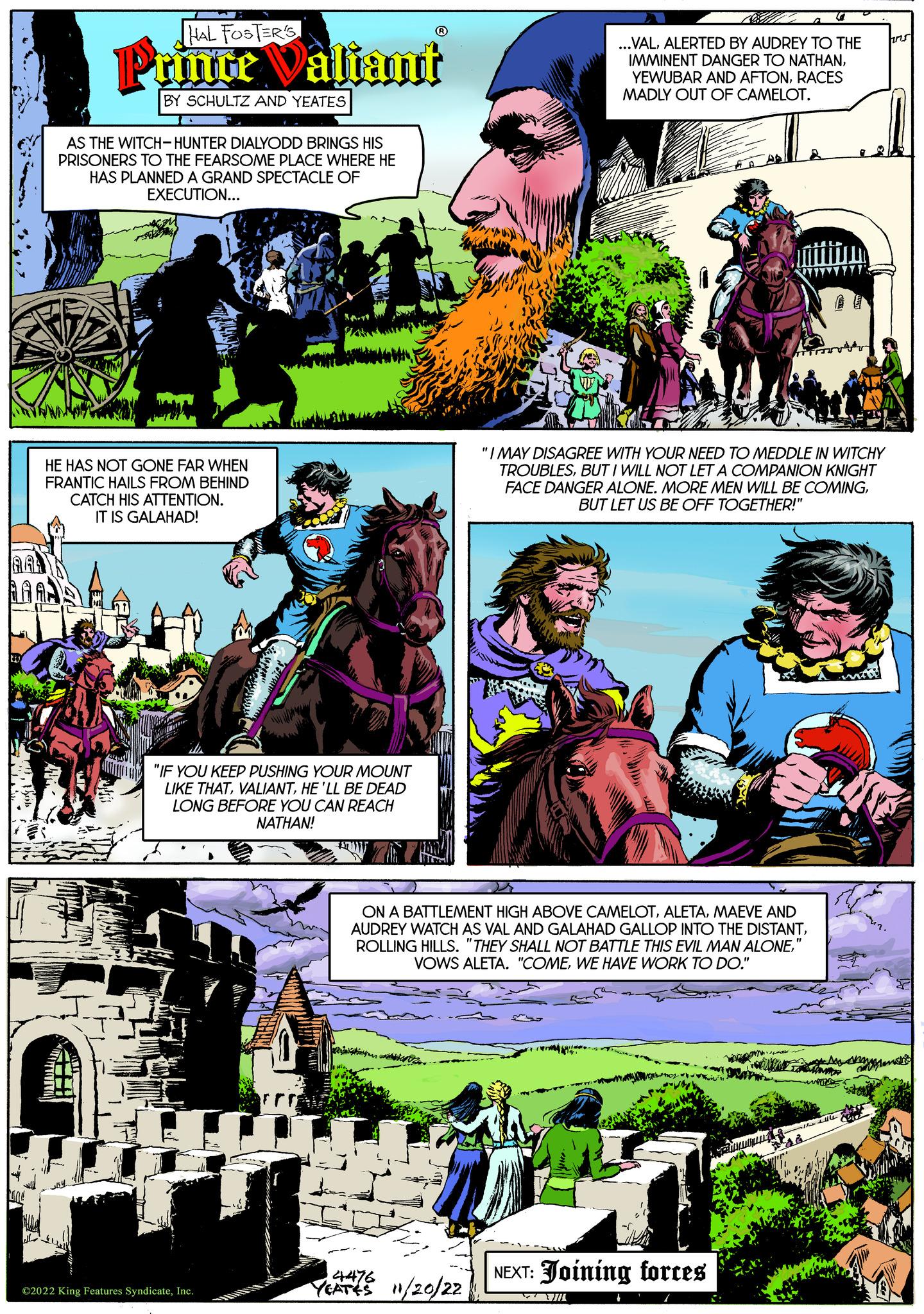Fictional character OCR: AAL W HAL FOSTER'S Prince Valiant BY SCHULTZ AND YEATES AS THE WITCH-HUNTER DIALYODD BRINGS HIS PRISONERS TO THE FEARSOME PLACE WHERE HE HAS PLANNED A GRAND SPECTACLE OF EXECUTION... HE HAS NOT GONE FAR WHEN FRANTIC HAILS FROM BEHIND CATCH HIS ATTENTION. IT IS GALAHAD! "IF YOU KEEP PUSHING YOUR MOUNT LIKE THATHE'LL BE DEAD LONG BEFORE YOU CAN REACH NATHAN! ?2022 King Features SyndicateInc. 4476 YEATES 11/20/22 ...VALALERTED BY AUDREY TO THE IMMINENT DANGER TO NATHANRACES MADLY OUT OF CAMELOT. ON A BATTLEMENT HIGH ABOVE CAMELOTMAEVE AND AUDREY WATCH AS VAL AND GALAHAD GALLOP INTO THE DISTANTWE HAVE WORK TO DO." 5 "I MAY DISAGREE WITH YOUR NEED TO MEDDLE IN WITCHY TROUBLESBUT I WILL NOT LET A COMPANION KNIGHT FACE DANGER ALONE. MORE MEN WILL BE COMINGBUT LET US BE OFF TOGETHER!" NEXT: Joining forces ins AAL W HAL FOSTER'S Prince Valiant BY SCHULTZ AND YEATES AS THE WITCH - HUNTER DIALYODD BRINGS HIS PRISONERS TO THE FEARSOME PLACE WHERE HE HAS PLANNED A GRAND SPECTACLE OF EXECUTION ... HE HAS NOT GONE FAR WHEN FRANTIC HAILS FROM BEHIND CATCH HIS ATTENTION . IT IS GALAHAD ! " IF YOU KEEP PUSHING YOUR MOUNT LIKE THATHE'LL BE DEAD LONG BEFORE YOU CAN REACH NATHAN ! ?2022 King Features SyndicateInc. 4476 YEATES 11/20/22 ... VALALERTED BY AUDREY TO THE IMMINENT DANGER TO NATHANYEWUBAR AND AFTONRACES MADLY OUT OF CAMELOT . ON A BATTLEMENT HIGH ABOVE CAMELOTMAEVE AND AUDREY WATCH AS VAL AND GALAHAD GALLOP INTO THE DISTANTROLLING HILLS . " THEY SHALL NOT BATTLE THIS EVIL MAN ALONEVOWS ALETA . " COMEWE HAVE WORK TO DO . " 5 " I MAY DISAGREE WITH YOUR NEED TO MEDDLE IN WITCHY TROUBLESBUT I WILL NOT LET A COMPANION KNIGHT FACE DANGER ALONE . MORE MEN WILL BE COMINGBUT LET US BE OFF TOGETHER ! " NEXT : Joining forces ins
