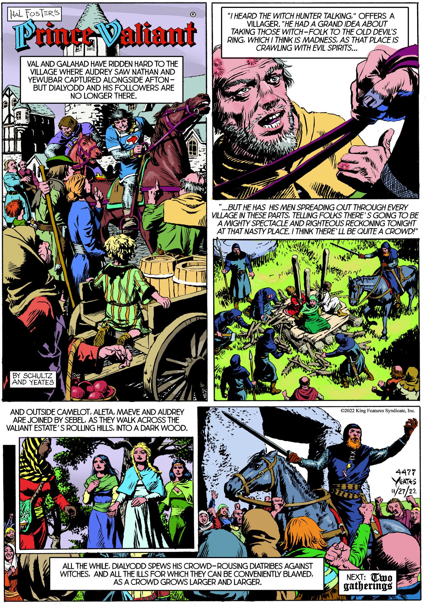 Sharing OCR: HAL FOSTER'S Printr Valiant VAL AND GALAHAD HAVE RIDDEN HARD TO THE VILLAGE WHERE AUDREY SAW NATHAN AND YEWUBAR CAPTURED ALONGSIDE AFTON- BUT DIALYODD AND HIS FOLLOWERS ARE NO LONGER THERE. BY SCHULTZ AND YEATES egit C AND OUTSIDE CAMELOTMAEVE AND AUDREY ARE JOINED BY SEBELAS THEY WALK ACROSS THE VALIANT ESTATE'S ROLLING HILLSINTO A DARK WOOD. ww "I HEARD THE WITCH HUNTER TALKING" OFFERS A VILLAGER. "HE HAD A GRAND IDEA ABOUT WA TAKING THOSE WITCH-FOLK TO THE OLD DEVIL'S RINGAS THAT PLACE IS CRAWLING WITH EVIL SPIRITS... www "...BUT HE HAS HIS MEN SPREADING OUT THROUGH EVERY VILLAGE IN THESE PARTSTELLING FOLKS THERE'S GOING TO BE A MIGHTY SPECTACLE AND RIGHTEOUS RECKONING TONIGHT AT THAT NASTY PLACE. I THINK THERE'LL BE QUITE A CROWD!" pr. N ALL THE WHILEDIALYODD SPEWS HIS CROWD-ROUSING DIATRIBES AGAINST WITCHESAS A CROWD GROWS LARGER AND LARGER. ?2022 King Features SyndicateInc. 4477 YEATES 11/27/22 NEXT: Two gatherings HAL FOSTER'S Printr Valiant VAL AND GALAHAD HAVE RIDDEN HARD TO THE VILLAGE WHERE AUDREY SAW NATHAN AND YEWUBAR CAPTURED ALONGSIDE AFTON BUT DIALYODD AND HIS FOLLOWERS ARE NO LONGER THERE . BY SCHULTZ AND YEATES egit C AND OUTSIDE CAMELOTMAEVE AND AUDREY ARE JOINED BY SEBELAS THEY WALK ACROSS THE VALIANT ESTATE'S ROLLING HILLSINTO A DARK WOOD . ww " I HEARD THE WITCH HUNTER TALKING" OFFERS A VILLAGER . " HE HAD A GRAND IDEA ABOUT WA TAKING THOSE WITCH - FOLK TO THE OLD DEVIL'S RINGWHICH I THINK IS MADNESSAS THAT PLACE IS CRAWLING WITH EVIL SPIRITS ... www " ... BUT HE HAS HIS MEN SPREADING OUT THROUGH EVERY VILLAGE IN THESE PARTSTELLING FOLKS THERE'S GOING TO BE A MIGHTY SPECTACLE AND RIGHTEOUS RECKONING TONIGHT AT THAT NASTY PLACE . I THINK THERE'LL BE QUITE A CROWD ! " pr . N ALL THE WHILEDIALYODD SPEWS HIS CROWD - ROUSING DIATRIBES AGAINST WITCHESAND ALL THE ILLS FOR WHICH THEY CAN BE CONVENIENTLY BLAMEDAS A CROWD GROWS LARGER AND LARGER . ?2022 King Features SyndicateInc. 4477 YEATES 11/27/22 NEXT : Two gatherings