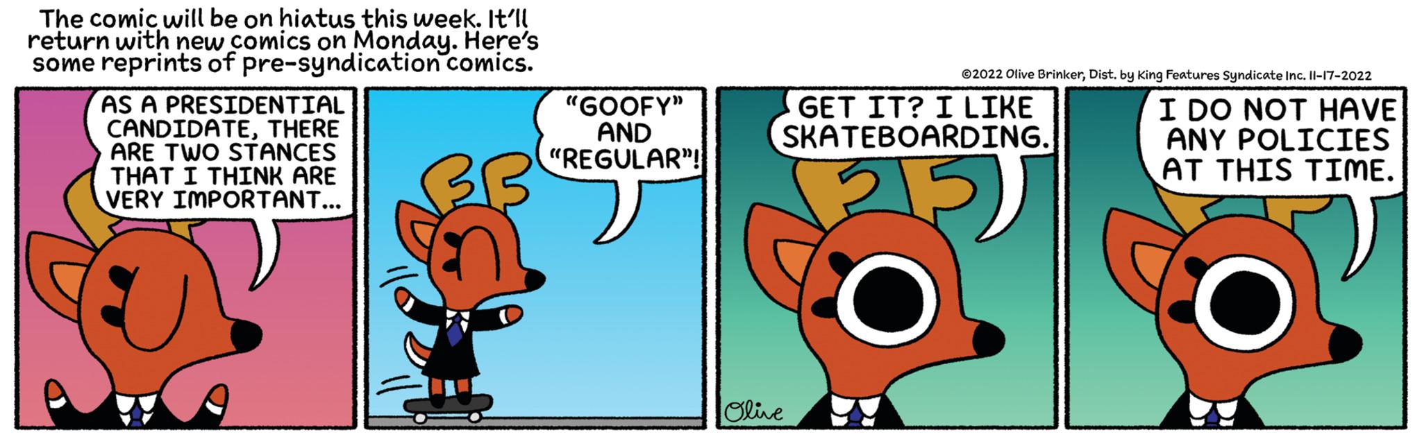 Illustration OCR: The comic will be on hiatus this week. It'll return with new comics on Monday. Here's some reprints of pre-syndication comics. AS A PRESIDENTIAL CANDIDATETHERE ARE TWO STANCES THAT I THINK ARE VERY IMPORTANT... "GOOFY" AND "REGULAR"! ?2022 Olive BrinkerDist. by King Features Syndicate Inc. 11-17-2022 GET IT? I LIKE SKATEBOARDING. 5) Olive I DO NOT HAVE ANY POLICIES AT THIS TIME. The comic will be on hiatus this week . It'll return with new comics on Monday . Here's some reprints of pre - syndication comics . AS A PRESIDENTIAL CANDIDATETHERE ARE TWO STANCES THAT I THINK ARE VERY IMPORTANT ... " GOOFY " AND " REGULAR " ! ?2022 Olive BrinkerDist . by King Features Syndicate Inc. 11-17-2022 GET IT ? I LIKE SKATEBOARDING . 5 ) Olive I DO NOT HAVE ANY POLICIES AT THIS TIME .