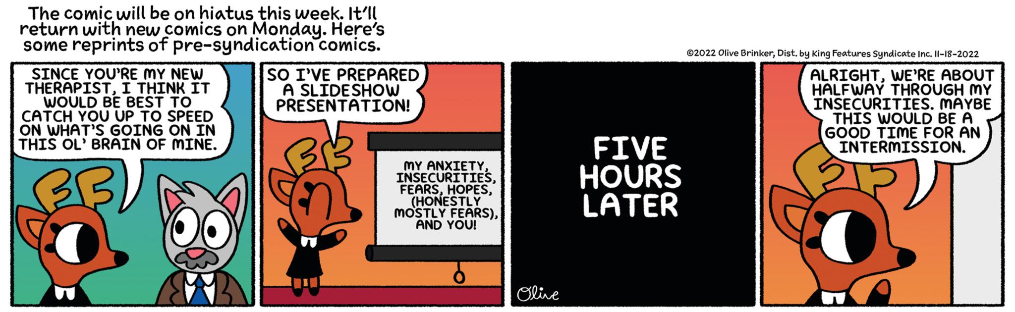 Illustration OCR: The comic will be on hiatus this week. It'll return with new comics on Monday. Here's some reprints of pre-syndication comics. SINCE YOU'RE MY NEW THERAPISTI THINK IT WOULD BE BEST TO CATCH YOU UP TO SPEED ON WHAT'S GOING ON IN THIS OL' BRAIN OF MINE. B SO I'VE PREPARED A SLIDESHOW PRESENTATION! MY ANXIETY(HONESTLY MOSTLY FEARS)AND YOU! Olive FIVE HOURS LATER ?2022 Olive BrinkerDist. by King Features Syndicate Inc. 11-18-2022 ALRIGHTWE'RE ABOUT HALFWAY THROUGH MY INSECURITIES. MAYBE THIS WOULD BE A GOOD TIME FOR AN INTERMISSION. OP The comic will be on hiatus this week . It'll return with new comics on Monday . Here's some reprints of pre - syndication comics . SINCE YOU'RE MY NEW THERAPISTI THINK IT WOULD BE BEST TO CATCH YOU UP TO SPEED ON WHAT'S GOING ON IN THIS OL ' BRAIN OF MINE . B SO I'VE PREPARED A SLIDESHOW PRESENTATION ! MY ANXIETY( HONESTLY MOSTLY FEARS )AND YOU ! Olive FIVE HOURS LATER ?2022 Olive BrinkerDist . by King Features Syndicate Inc. 11-18-2022 ALRIGHTWE'RE ABOUT HALFWAY THROUGH MY INSECURITIES . MAYBE THIS WOULD BE A GOOD TIME FOR AN INTERMISSION . OP