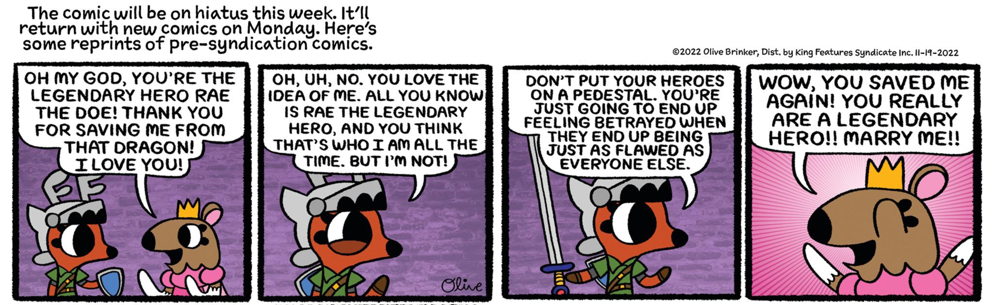 Fiction OCR: The comic will be on hiatus this week. It'll return with new comics on Monday. Here's some reprints of pre-syndication comics. OH MY GODYOU'RE THE LEGENDARY HERO RAE THE DOE! THANK YOU FOR SAVING ME FROM THAT DRAGON! I LOVE YOU! ? 33 OHNO. YOU LOVE THE IDEA OF ME. ALL YOU KNOW IS RAE THE LEGENDARY HEROAND YOU THINK THAT'S WHO I AM ALL THE TIME. BUT I'M NOT!! Olive ?2022 Olive BrinkerDist. by King Features Syndicate Inc. 11-19-2022 WOWYOU SAVED ME AGAIN! YOU REALLY ARE A LEGENDARY HERO!! MARRY ME!! DON'T PUT YOUR HEROES ON A PEDESTAL. YOU'RE JUST GOING TO END UP FEELING BETRAYED WHEN THEY END UP BEING JUST AS FLAWED AS EVERYONE ELSE. The comic will be on hiatus this week . It'll return with new comics on Monday . Here's some reprints of pre - syndication comics . OH MY GODYOU'RE THE LEGENDARY HERO RAE THE DOE ! THANK YOU FOR SAVING ME FROM THAT DRAGON ! I LOVE YOU ! ? 33 OHNO . YOU LOVE THE IDEA OF ME . ALL YOU KNOW IS RAE THE LEGENDARY HEROAND YOU THINK THAT'S WHO I AM ALL THE TIME . BUT I'M NOT !! Olive ?2022 Olive BrinkerDist . by King Features Syndicate Inc. 11-19-2022 WOWYOU SAVED ME AGAIN ! YOU REALLY ARE A LEGENDARY HERO !! MARRY ME !! DON'T PUT YOUR HEROES ON A PEDESTAL . YOU'RE JUST GOING TO END UP FEELING BETRAYED WHEN THEY END UP BEING JUST AS FLAWED AS EVERYONE ELSE .