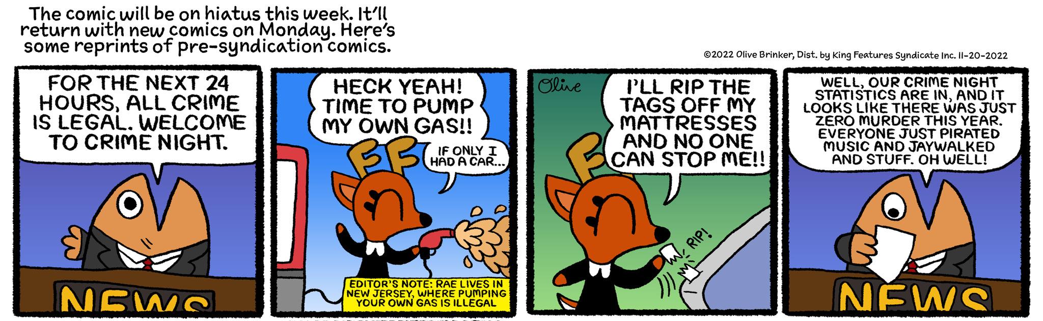 Comics OCR: The comic will be on hiatus this week. It'll return with new comics on Monday. Here's some reprints of pre-syndication comics. FOR THE NEXT 24 HOURSALL CRIME IS LEGAL. WELCOME TO CRIME NIGHT. NEWS HECK YEAH! TIME TO PUMP MY OWN GAS!! BBC IF ONLY I HAD A CAR... EDITOR'S NOTE: RAE LIVES IN NEW JERSEYWHERE PUMPING YOUR OWN GAS IS ILLEGAL Olive ?2022 Olive BrinkerDist. by King Features Syndicate Inc. 11-20-2022 WELLOUR CRIME NIGHT STATISTICS ARE INAND IT LOOKS LIKE THERE WAS JUST ZERO MURDER THIS YEAR. EVERYONE JUST PIRATED MUSIC AND JAYWALKED AND STUFF. OH WELL! I'LL RIP THE TAGS OFF MY MATTRESSES AND NO ONE CAN STOP ME!!! W. RIP! NEWS The comic will be on hiatus this week . It'll return with new comics on Monday . Here's some reprints of pre - syndication comics . FOR THE NEXT 24 HOURSALL CRIME IS LEGAL . WELCOME TO CRIME NIGHT . NEWS HECK YEAH ! TIME TO PUMP MY OWN GAS !! BBC IF ONLY I HAD A CAR ... EDITOR'S NOTE : RAE LIVES IN NEW JERSEYWHERE PUMPING YOUR OWN GAS IS ILLEGAL Olive ?2022 Olive BrinkerDist . by King Features Syndicate Inc. 11-20-2022 WELLOUR CRIME NIGHT STATISTICS ARE INAND IT LOOKS LIKE THERE WAS JUST ZERO MURDER THIS YEAR . EVERYONE JUST PIRATED MUSIC AND JAYWALKED AND STUFF . OH WELL ! I'LL RIP THE TAGS OFF MY MATTRESSES AND NO ONE CAN STOP ME !!! W. RIP ! NEWS