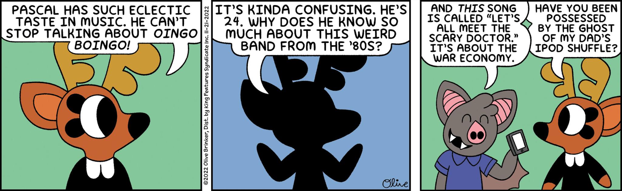 Rectangle OCR: PASCAL HAS SUCH ECLECTIC TASTE IN MUSIC. HE CAN'T STOP TALKING ABOUT OINGO BOINGO! ?2022 Olive BrinkerDist. by King Features Syndicate Inc. II-21-2022 IT'S KINDA CONFUSING. HE'S 24. WHY DOES HE KNOW SO MUCH ABOUT THIS WEIRD BAND FROM THE '80S? Olive AND THIS SONG IS CALLED "LET'S ALL MEET THE SCARY DOCTOR." IT'S ABOUT THE WAR ECONOMY. O HAVE YOU BEEN POSSESSED BY THE GHOST OF MY DAD'S IPOD SHUFFLE? ???? PASCAL HAS SUCH ECLECTIC TASTE IN MUSIC . HE CAN'T STOP TALKING ABOUT OINGO BOINGO ! ?2022 Olive BrinkerDist . by King Features Syndicate Inc. II - 21-2022 IT'S KINDA CONFUSING . HE'S 24. WHY DOES HE KNOW SO MUCH ABOUT THIS WEIRD BAND FROM THE ' 80S ? Olive AND THIS SONG IS CALLED " LET'S ALL MEET THE SCARY DOCTOR . " IT'S ABOUT THE WAR ECONOMY . O HAVE YOU BEEN POSSESSED BY THE GHOST OF MY DAD'S IPOD SHUFFLE ? ????