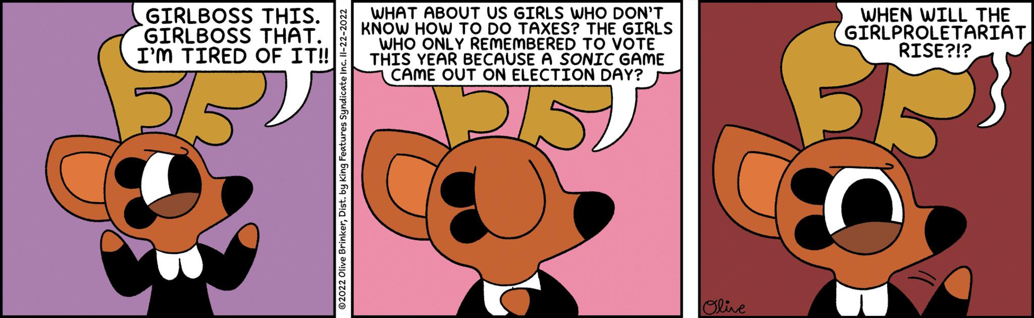Font OCR: GIRLBOSS THIS. GIRLBOSS THAT. I'M TIRED OF IT!! ?2022 Olive BrinkerDist. by King Features Syndicate Inc. 11-22-2022 WHAT ABOUT US GIRLS WHO DON'T KNOW HOW TO DO TAXES? THE GIRLS WHO ONLY REMEMBERED TO VOTE THIS YEAR BECAUSE A SONIC GAME CAME OUT ON ELECTION DAY? 151 Olive WHEN WILL THE GIRLPROLETARIAT RISE?!? GIRLBOSS THIS . GIRLBOSS THAT . I'M TIRED OF IT !! ?2022 Olive BrinkerDist . by King Features Syndicate Inc. 11-22-2022 WHAT ABOUT US GIRLS WHO DON'T KNOW HOW TO DO TAXES ? THE GIRLS WHO ONLY REMEMBERED TO VOTE THIS YEAR BECAUSE A SONIC GAME CAME OUT ON ELECTION DAY ? 151 Olive WHEN WILL THE GIRLPROLETARIAT RISE ? ! ?