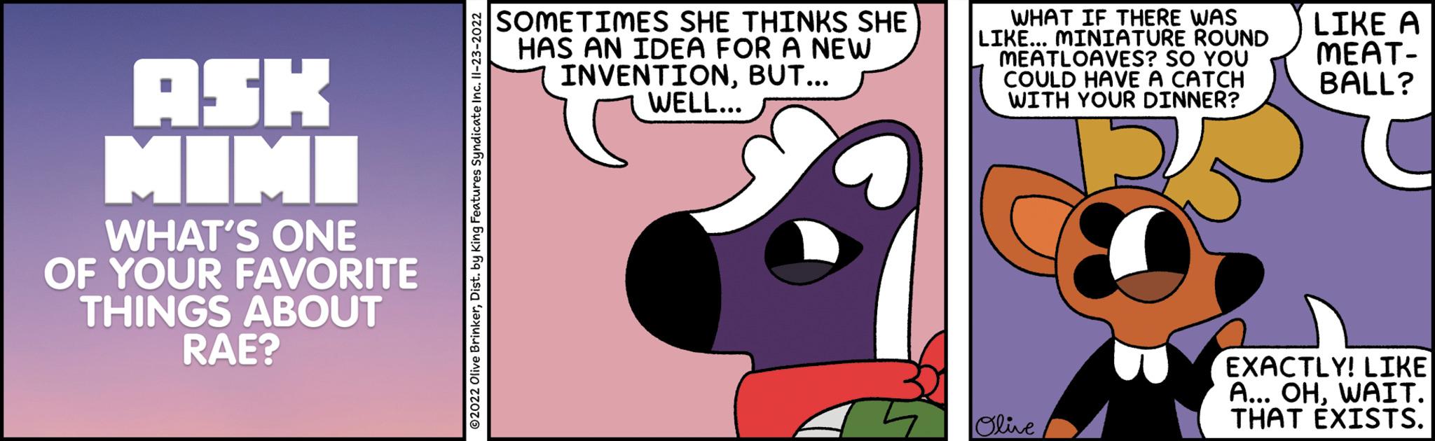 Rectangle OCR: ASK MIMI WHAT'S ONE OF YOUR FAVORITE THINGS ABOUT RAE? ?2022 Olive BrinkerDist. by King Features Syndicate Inc. II-23-2022 SOMETIMES SHE THINKS SHE HAS AN IDEA FOR A NEW INVENTIONBUT... WELL... I WHAT IF THERE WAS LIKE... MINIATURE ROUND MEATLOAVES? SO YOU COULD HAVE A CATCH WITH YOUR DINNER? Olive LIKE A MEAT- BALL? EXACTLY! LIKE A... OHWAIT. THAT EXISTS. ASK MIMI WHAT'S ONE OF YOUR FAVORITE THINGS ABOUT RAE ? ?2022 Olive BrinkerDist . by King Features Syndicate Inc. II - 23-2022 SOMETIMES SHE THINKS SHE HAS AN IDEA FOR A NEW INVENTIONBUT ... WELL ... I WHAT IF THERE WAS LIKE ... MINIATURE ROUND MEATLOAVES ? SO YOU COULD HAVE A CATCH WITH YOUR DINNER ? Olive LIKE A MEAT BALL ? EXACTLY ! LIKE A ... OHWAIT . THAT EXISTS .