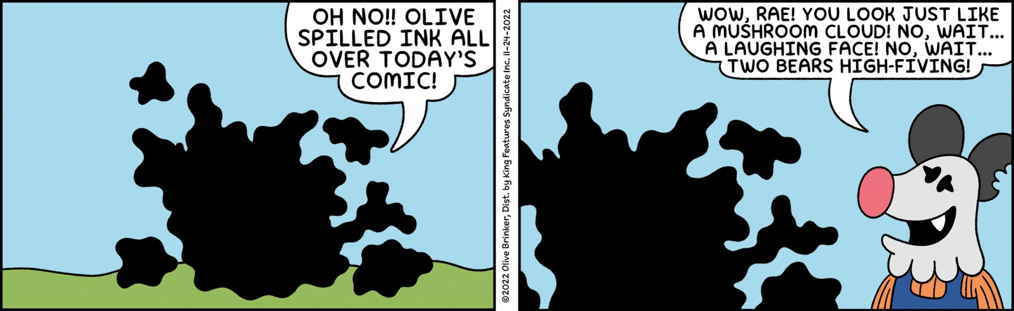 Pattern OCR: OH NO!! OLIVE SPILLED INK ALL OVER TODAY'S COMIC! ?2022 Olive BrinkerDist. by King Features Syndicate Inc. II-24-2022 WOWRAE! YOU LOOK JUST LIKE A MUSHROOM CLOUD! NOWAIT... A LAUGHING FACE! NOWAIT... TWO BEARS HIGH-FIVING! OH NO !! OLIVE SPILLED INK ALL OVER TODAY'S COMIC ! ?2022 Olive BrinkerDist . by King Features Syndicate Inc. II - 24-2022 WOWRAE ! YOU LOOK JUST LIKE A MUSHROOM CLOUD ! NOWAIT ... A LAUGHING FACE ! NOWAIT ... TWO BEARS HIGH - FIVING !