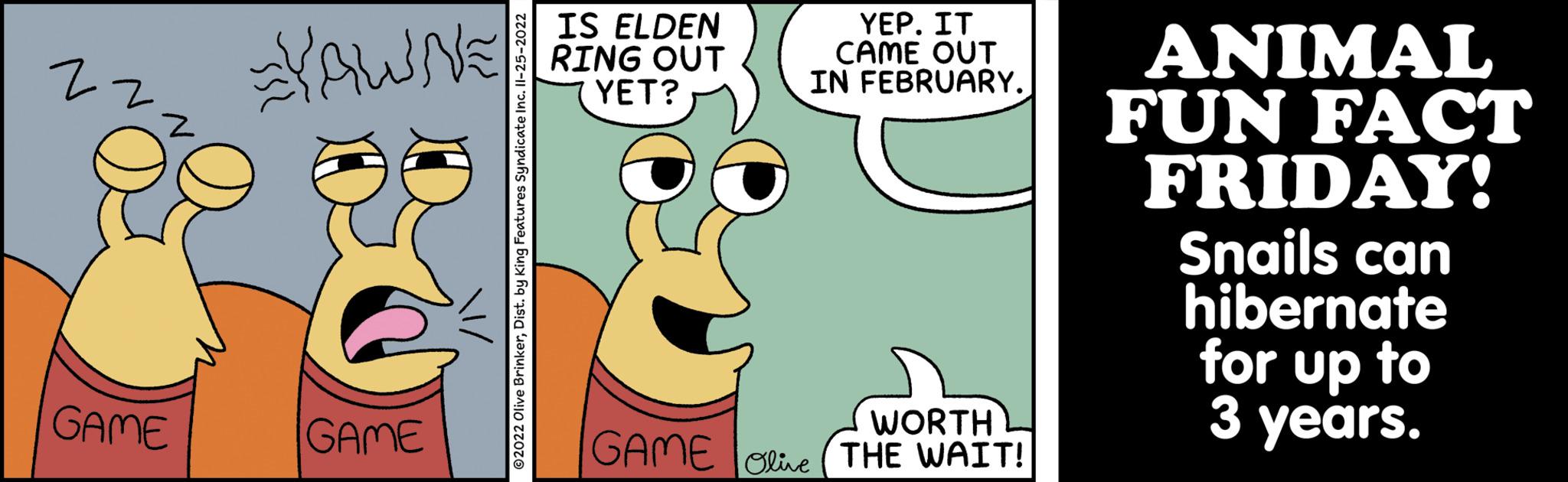 Rectangle OCR: 2- z Z GAME YRWNE! ?2022 Olive BrinkerDist. by King Features Syndicate Inc. II-25-2022 6 GAME IS ELDEN RING OUT YET? YEP. IT CAME OUT IN FEBRUARY. WORTH GAME Olive THE WAIT! ANIMAL FUN FACT FRIDAY! Snails can hibernate for up to 3 years. 2 z Z GAME YRWNE ! ?2022 Olive BrinkerDist . by King Features Syndicate Inc. II - 25-2022 6 GAME IS ELDEN RING OUT YET ? YEP . IT CAME OUT IN FEBRUARY . WORTH GAME Olive THE WAIT ! ANIMAL FUN FACT FRIDAY ! Snails can hibernate for up to 3 years .