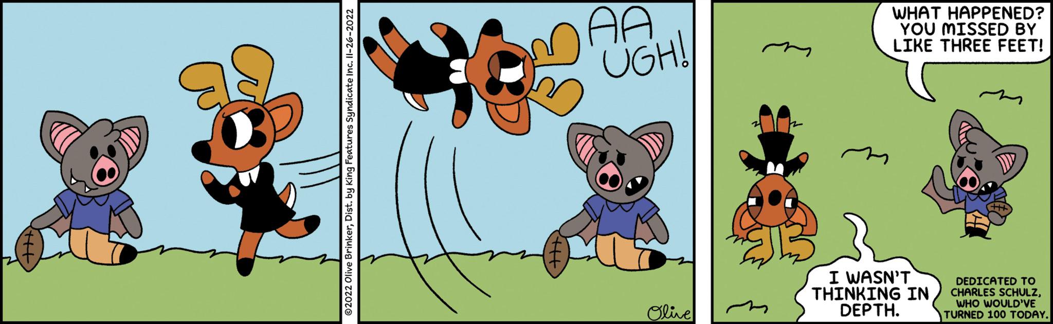 Graphics OCR: ?2022 Olive BrinkerDist. by King Features Syndicate Inc. 11-26-2022 MAA UGH! Olive WHAT HAPPENED? YOU MISSED BY LIKE THREE FEET! I WASN'T THINKING IN DEPTH. DEDICATED TO CHARLES SCHULZWHO WOULD'VE TURNED 100 TODAY. ?2022 Olive BrinkerDist . by King Features Syndicate Inc. 11-26-2022 MAA UGH ! Olive WHAT HAPPENED ? YOU MISSED BY LIKE THREE FEET ! I WASN'T THINKING IN DEPTH . DEDICATED TO CHARLES SCHULZWHO WOULD'VE TURNED 100 TODAY .