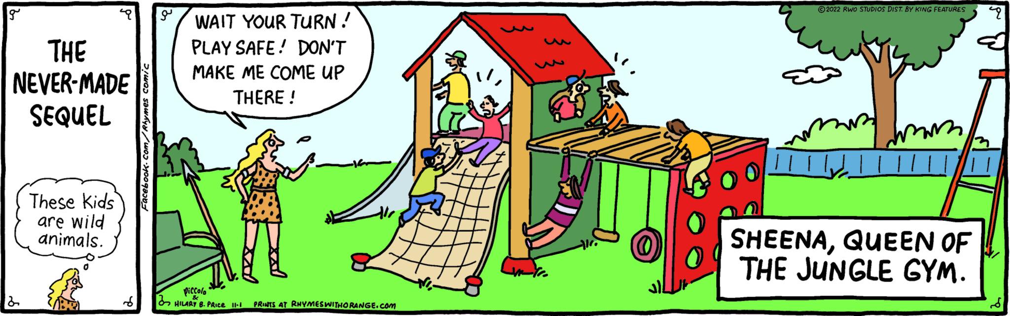 Happy OCR: g THE NEVER-MADE SEQUEL 2 These Kids are wild animals. S Facebook.com/Rhymes comic WAIT YOUR TURN! PLAY SAFE! DON'T MAKE ME COME UP THERE! 41/ piccolo HILARY B. PRICE 11-1 PRINTS AT RHYMES WITHORANGE.COM Ni Alca all 2022 RWO STUDIOS DIST. BY KING FEATURES 4 ||||| SHEENAQUEEN OF THE JUNGLE GYM. g THE NEVER - MADE SEQUEL 2 These Kids are wild animals . S Facebook.com/Rhymes comic WAIT YOUR TURN ! PLAY SAFE ! DON'T MAKE ME COME UP THERE ! 41 / piccolo HILARY B. PRICE 11-1 PRINTS AT RHYMES WITHORANGE.COM Ni Alca all 2022 RWO STUDIOS DIST . BY KING FEATURES 4 ||||| SHEENAQUEEN OF THE JUNGLE GYM .