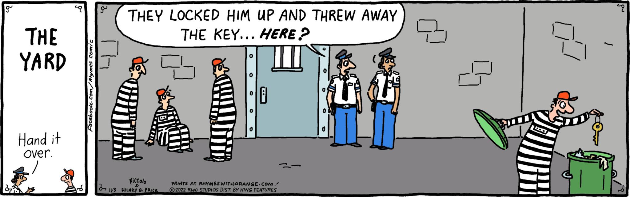 Fictional character OCR: g THE YARD Hand it over. Facebook.com/Rhymes comic a TH THEY LOCKED HIM UP AND THREW AWAY THE KEY... HERE? Piccolo 311-3 HILARY B. PRice O PRINTS AT RHYMES WITHORANGE.COM. 2022 RWO STUDIOS DIST. BY KING FEATURES O 7 g THE YARD Hand it over . Facebook.com/Rhymes comic a TH THEY LOCKED HIM UP AND THREW AWAY THE KEY ... HERE ? Piccolo 311-3 HILARY B. PRice O PRINTS AT RHYMES WITHORANGE.COM . 2022 RWO STUDIOS DIST . BY KING FEATURES O 7