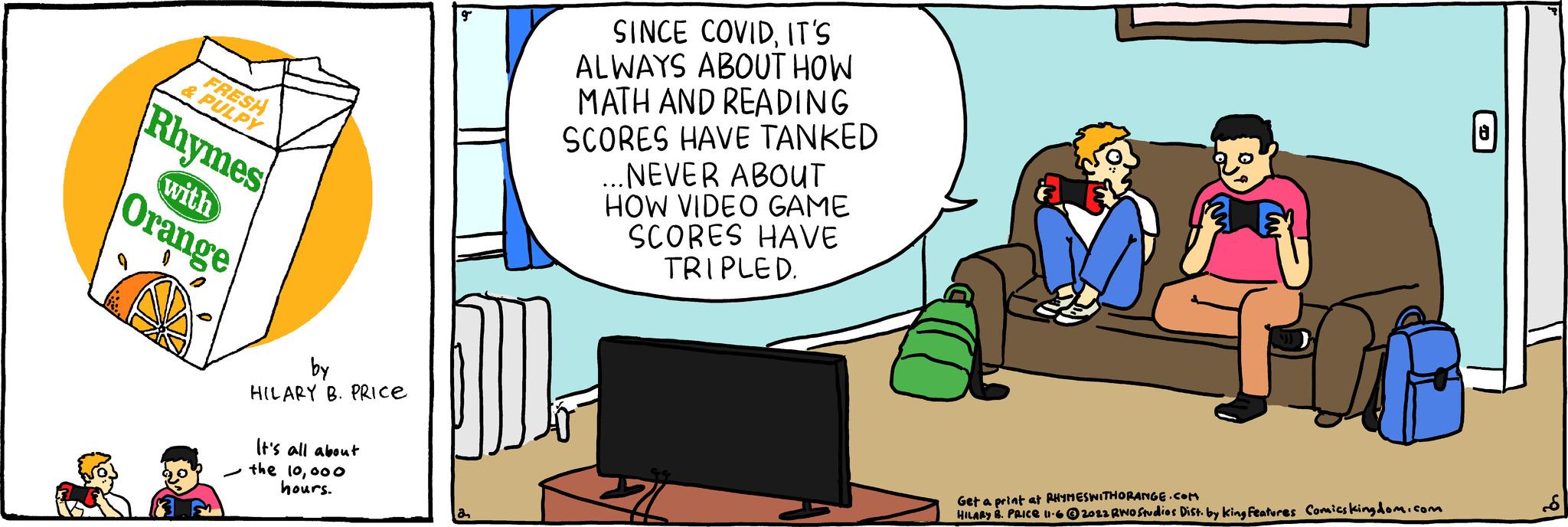 Animated cartoon OCR: FRESH & PULPY Rhymes with Orange - by HILARY B. PRICE It's all about the 10000 hours. g SINCE COVIDIT'S ALWAYS ABOUT HOW MATH AND READING SCORES HAVE TANKED ...NEVER ABOUT HOW VIDEO GAME SCORES HAVE TRIPLED. SCO Get a print at RHYMESWITHORANGE.COM HILARY B. PRICE 11-62022 RWO Studios Dist. by king Features Comicskingdom.com FRESH & PULPY Rhymes with Orange - by HILARY B. PRICE It's all about the 10000 hours . g SINCE COVIDIT'S ALWAYS ABOUT HOW MATH AND READING SCORES HAVE TANKED ... NEVER ABOUT HOW VIDEO GAME SCORES HAVE TRIPLED . SCO Get a print at RHYMESWITHORANGE.COM HILARY B. PRICE 11-62022 RWO Studios Dist . by king Features Comicskingdom.com