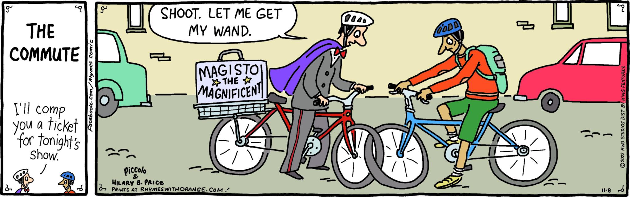 Bicycle handlebar OCR: g THE COMMUTE I'll comp you a ticket for tonight's Show. Facebook.com/Rhymes comic U SHOOT. LET ME GET MY WAND. MAGISTO THE MAGNIFICENT Piccolo HILARY B. PRICE PRINTS AT RHYMES WITHORANGE.COM. aw GODD p 4 ?2022 RWO STUDIOS DIST. BY KING FEATURES 11-8- g THE COMMUTE I'll comp you a ticket for tonight's Show . Facebook.com/Rhymes comic U SHOOT . LET ME GET MY WAND . MAGISTO THE MAGNIFICENT Piccolo HILARY B. PRICE PRINTS AT RHYMES WITHORANGE.COM . aw GODD p 4 ?2022 RWO STUDIOS DIST . BY KING FEATURES 11-8