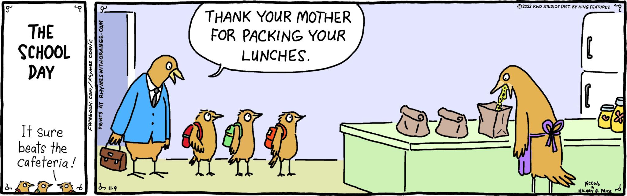 Conversation OCR: g THE SCHOOL DAY It sure beats the cafeteria! S ?? Facebook.com/Rhymes comic PRINTS AT RHYMES WITH ORANGE.COM 311-9 THANK YOUR MOTHER FOR PACKING YOUR LUNCHES. SUO 2022 RWO STUDIOS DIST. BY KING FEATURES 9 piccolo HILARY B. PRICE S g THE SCHOOL DAY It sure beats the cafeteria ! S ?? Facebook.com/Rhymes comic PRINTS AT RHYMES WITH ORANGE.COM 311-9 THANK YOUR MOTHER FOR PACKING YOUR LUNCHES . SUO 2022 RWO STUDIOS DIST . BY KING FEATURES 9 piccolo HILARY B. PRICE S