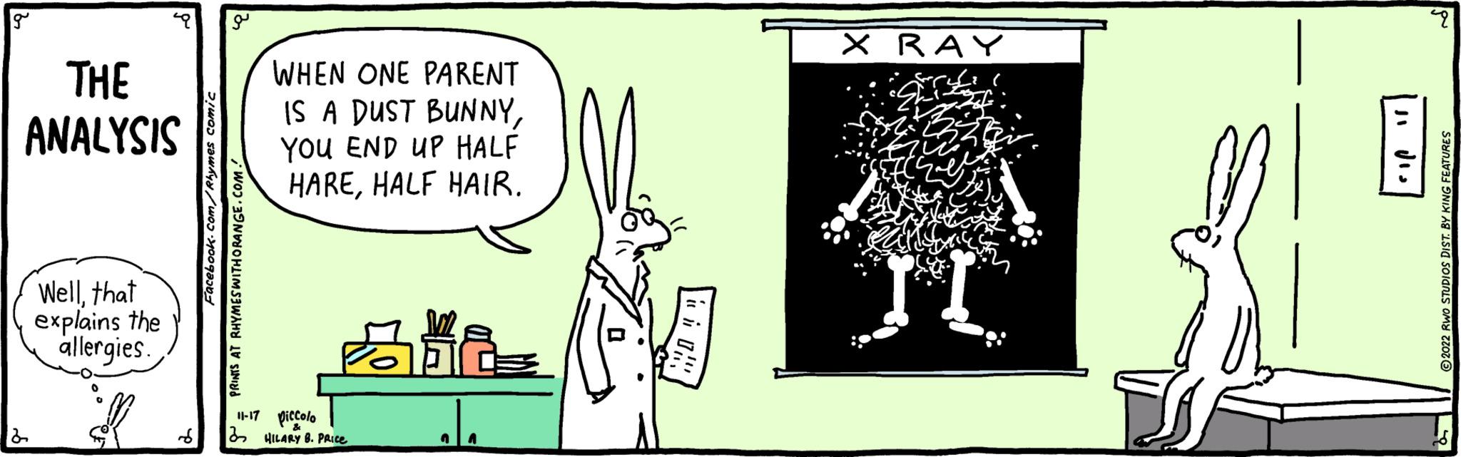 Drawing OCR: g THE ANALYSIS 2 Wellthat explains the allergies. q Facebook.com/Rhymes comic PRINTS AT RHYMES WITH ORANGE.COM! WHEN ONE PARENT IS A DUST BUNNYYOU END UP HALF HAREHALF HAIR. 11-17 piccolo HILARY B. PRICE 348 ala i X RAY II 8 ji dis 22 P 2022 RWO STUDIOS DIST. BY KING FEATURES 87 g THE ANALYSIS 2 Wellthat explains the allergies . q Facebook.com/Rhymes comic PRINTS AT RHYMES WITH ORANGE.COM ! WHEN ONE PARENT IS A DUST BUNNYYOU END UP HALF HAREHALF HAIR . 11-17 piccolo HILARY B. PRICE 348 ala i X RAY II 8 ji dis 22 P 2022 RWO STUDIOS DIST . BY KING FEATURES 87