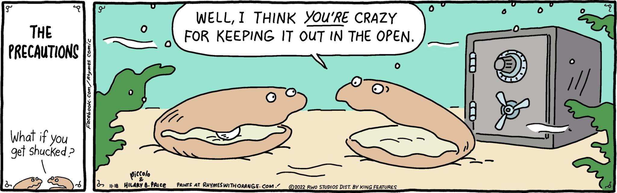 Marine mammal OCR: g THE PRECAUTIONS What if you get shucked? 2Facebook.com/Rhymes comic 3 0 WELLI THINK YOU'RE CRAZY FOR KEEPING IT OUT IN THE OPEN. piccolo 11-18 HILARY 8. PRICE PRINTS AT RHYMES WITH ORANGE.COM. 2022 RWO STUDIOS DIST. BY KING FEATURES IND 6 q g THE PRECAUTIONS What if you get shucked ? 2Facebook.com/Rhymes comic 3 0 WELLI THINK YOU'RE CRAZY FOR KEEPING IT OUT IN THE OPEN . piccolo 11-18 HILARY 8. PRICE PRINTS AT RHYMES WITH ORANGE.COM . 2022 RWO STUDIOS DIST . BY KING FEATURES IND 6 q