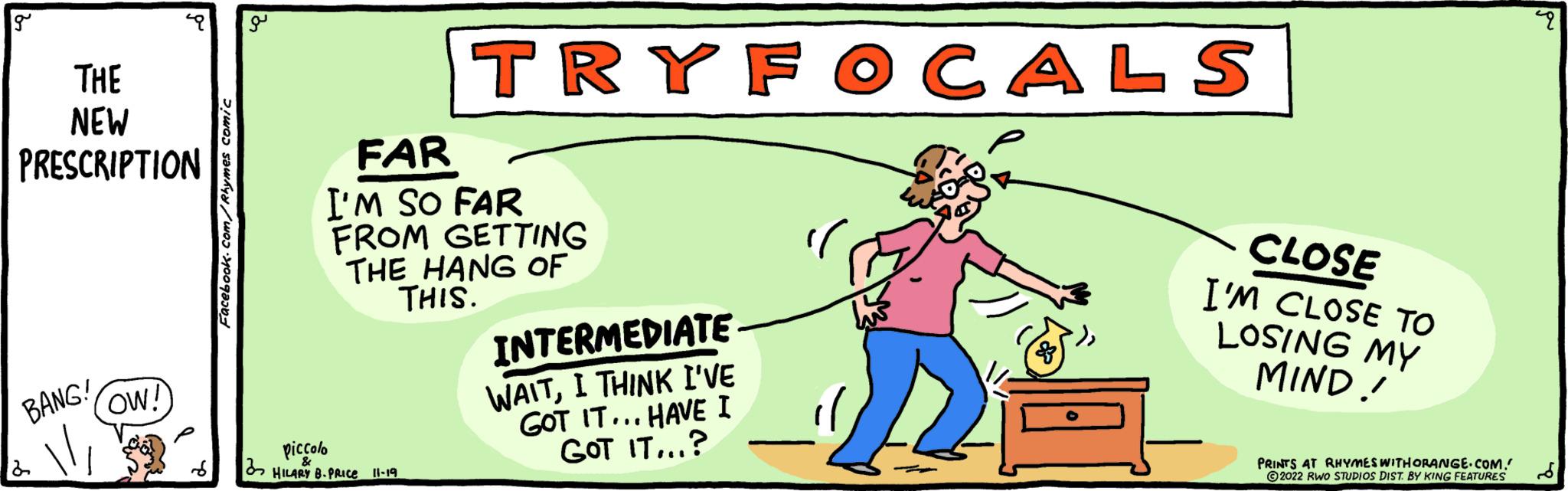 Rectangle OCR: g THE NEW PRESCRIPTION BANG! 2 OW! Facebook.com/Rhymes comic TRYFOCALS FAR I'M SO FAR FROM GETTING THE HANG OF THIS. piccolo 2 HILARY B. PRICE 11-19 INTERMEDIATE WAITI THINK I'VE GOT IT... HAVE I GOT IT...? CLOSE I'M CLOSE TO LOSING MY MIND! PRINTS AT RHYMES WITH ORANGE.COM. ?2022 RWO STUDIOS DIST. BY KING FEATURES pu g THE NEW PRESCRIPTION BANG ! 2 OW ! Facebook.com/Rhymes comic TRYFOCALS FAR I'M SO FAR FROM GETTING THE HANG OF THIS . piccolo 2 HILARY B. PRICE 11-19 INTERMEDIATE WAITI THINK I'VE GOT IT ... HAVE I GOT IT ... ? CLOSE I'M CLOSE TO LOSING MY MIND ! PRINTS AT RHYMES WITH ORANGE.COM . ?2022 RWO STUDIOS DIST . BY KING FEATURES pu