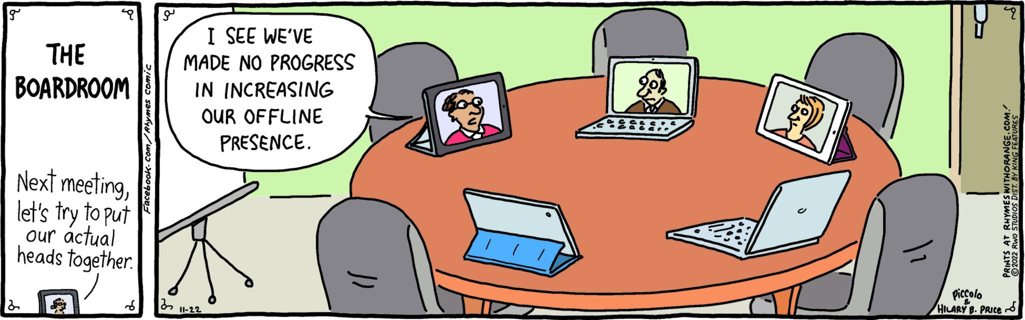 Mode of transport OCR: g THE BOARDROOM Next meetinglet's try to put our actual heads together. 2 Facebook.com/Rhymes comic ?? I SEE WE'VE MADE NO PROGRESS IN INCREASING OUR OFFLINE PRESENCE. S 32 11-22 )) 9 PRINTS AT RHYMES WITHORANGE.COM. ?2022 RWO STUDIOS DIST. BY KING FEATURES Piccolo HILARY B. PRICE g THE BOARDROOM Next meetinglet's try to put our actual heads together . 2 Facebook.com/Rhymes comic ?? I SEE WE'VE MADE NO PROGRESS IN INCREASING OUR OFFLINE PRESENCE . S 32 11-22 ) ) 9 PRINTS AT RHYMES WITHORANGE.COM . ?2022 RWO STUDIOS DIST . BY KING FEATURES Piccolo HILARY B. PRICE