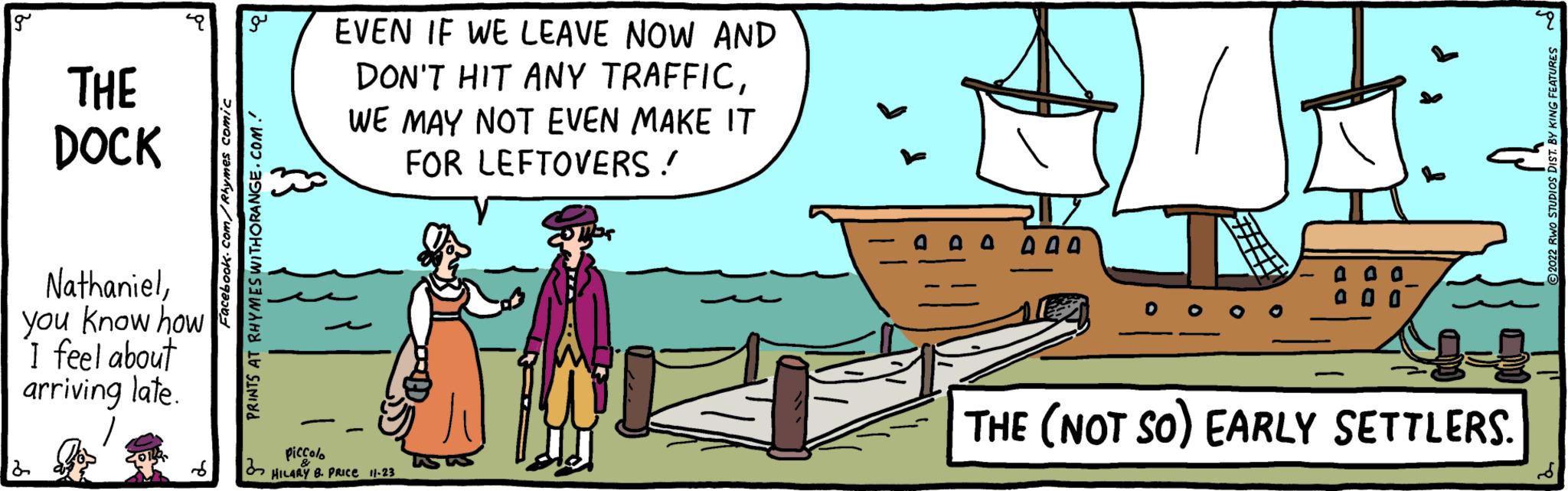 Rectangle OCR: g THE DOCK Nathanielyou know how I feel about arriving late. 2 Facebook.com/Rhymes comic a EVEN IF WE LEAVE NOW AND DON'T HIT ANY TRAFFICWE MAY NOT EVEN MAKE IT FOR LEFTOVERS! PRINTS AT RHYMES WITHORANGE.COM.' 32 Piccolo HILARY B. PRICE 11-23 000 00 0 0 0 THE (NOT SO) EARLY SETTLERS. 9 ?2022 RWO STUDIOS DIST. BY KING FEATURES g THE DOCK Nathanielyou know how I feel about arriving late . 2 Facebook.com/Rhymes comic a EVEN IF WE LEAVE NOW AND DON'T HIT ANY TRAFFICWE MAY NOT EVEN MAKE IT FOR LEFTOVERS ! PRINTS AT RHYMES WITHORANGE.COM . ' 32 Piccolo HILARY B. PRICE 11-23 000 00 0 0 0 THE ( NOT SO ) EARLY SETTLERS . 9 ?2022 RWO STUDIOS DIST . BY KING FEATURES
