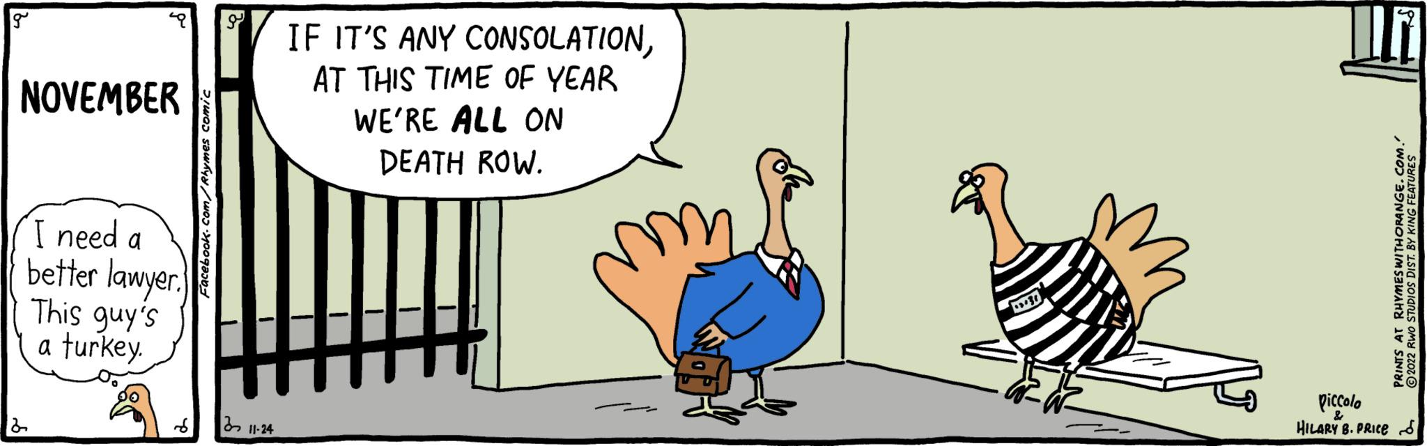 Slope OCR: g NOVEMBER I need a better lawyer. This guy's a turkey. Facebook.com/Rhymes comic ?? 11-24 IF IT'S ANY CONSOLATIONAT THIS TIME OF YEAR WE'RE ALL ON DEATH ROW. +302 piccolo HILARY B. PRICE PRINTS AT RHYMES WITH ORANGE.COM. 2022 RWO STUDIOS DIST. BY KING FEATURES g NOVEMBER I need a better lawyer . This guy's a turkey . Facebook.com/Rhymes comic ?? 11-24 IF IT'S ANY CONSOLATIONAT THIS TIME OF YEAR WE'RE ALL ON DEATH ROW . +302 piccolo HILARY B. PRICE PRINTS AT RHYMES WITH ORANGE.COM . 2022 RWO STUDIOS DIST . BY KING FEATURES