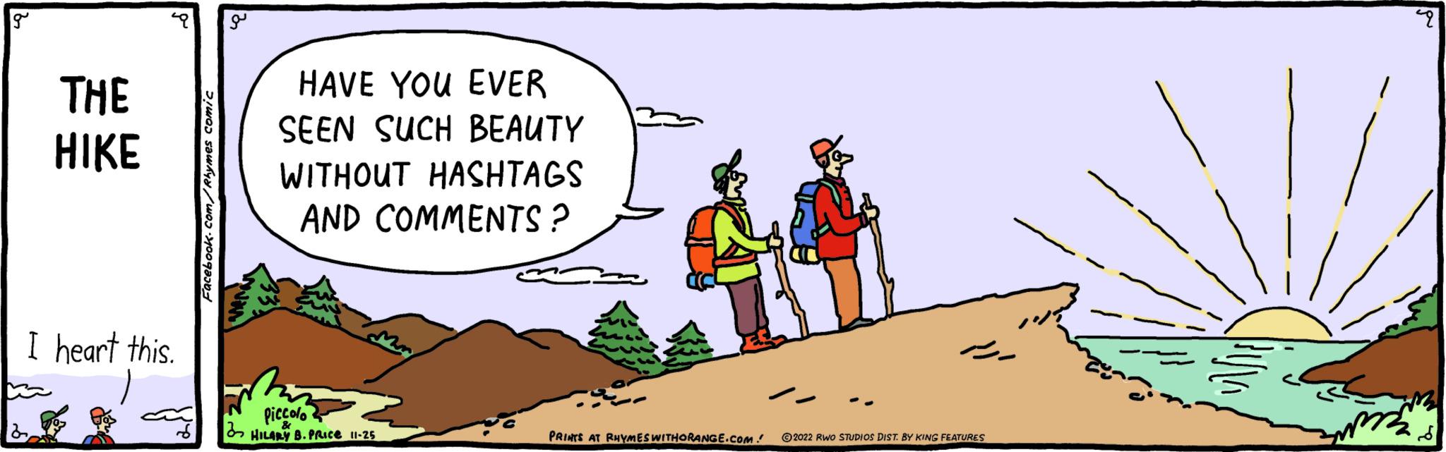 Adaptation OCR: g THE HIKE I heart this. Facebook.com/Rhymes comic o HAVE YOU EVER SEEN SUCH BEAUTY WITHOUT HASHTAGS AND COMMENTS? Piccolo HILARY B. PRICE 11-25 PRINTS AT RHYMES WITHORANGE.COM. 2022 RWO STUDIOS DIST. BY KING FEATURES m p g THE HIKE I heart this . Facebook.com/Rhymes comic o HAVE YOU EVER SEEN SUCH BEAUTY WITHOUT HASHTAGS AND COMMENTS ? Piccolo HILARY B. PRICE 11-25 PRINTS AT RHYMES WITHORANGE.COM . 2022 RWO STUDIOS DIST . BY KING FEATURES m p