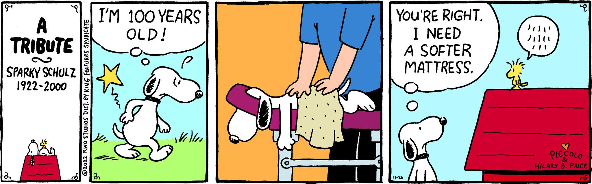 Finger OCR: gº A TRIBUTE SPARKY SCHULZ 1922-2000 2 2022 RWO STUDIOS DIST. BY KING FEATURES SYNDICATE I'M 100 YEARS OLD! kell S YOU'RE RIGHT. I NEED A SOFTER MATTRESS. 11-26 Jill 28 PICCOLO HILARY B. PRICE & gº A TRIBUTE SPARKY SCHULZ 1922-2000 2 2022 RWO STUDIOS DIST . BY KING FEATURES SYNDICATE I'M 100 YEARS OLD ! kell S YOU'RE RIGHT . I NEED A SOFTER MATTRESS . 11-26 Jill 28 PICCOLO HILARY B. PRICE &