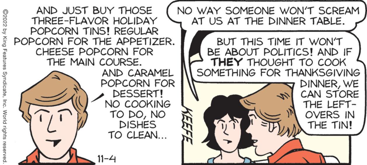 Gesture OCR: ?2022 by King Features SyndicateInc. World rights reserved. AND JUST BUY THOSE THREE-FLAVOR HOLIDAY POPCORN TINS! REGULAR POPCORN FOR THE APPETIZER. CHEESE POPCORN FOR THE MAIN COURSE. AND CARAMEL POPCORN FOR DESSERT! NO COOKING TO DONO DISHES TO CLEAN.….. 11-4 NO WAY SOMEONE WON'T SCREAM AT US AT THE DINNER TABLE. KEEFE BUT THIS TIME IT WON'T BE ABOUT POLITICS! AND IF THEY THOUGHT TO COOK SOMETHING FOR THANKSGIVING DINNERWE CAN STORE THE LEFT- OVERS IN THE TIN! ?2022 by King Features SyndicateInc. World rights reserved . AND JUST BUY THOSE THREE - FLAVOR HOLIDAY POPCORN TINS ! REGULAR POPCORN FOR THE APPETIZER . CHEESE POPCORN FOR THE MAIN COURSE . AND CARAMEL POPCORN FOR DESSERT ! NO COOKING TO DONO DISHES TO CLEAN . … .. 11-4 NO WAY SOMEONE WON'T SCREAM AT US AT THE DINNER TABLE . KEEFE BUT THIS TIME IT WON'T BE ABOUT POLITICS ! AND IF THEY THOUGHT TO COOK SOMETHING FOR THANKSGIVING DINNERWE CAN STORE THE LEFT OVERS IN THE TIN !