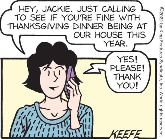 Sharing OCR: HEYJACKIE. JUST CALLING TO SEE IF YOU'RE FINE WITH THANKSGIVING DINNER BEING AT OUR HOUSE THIS YEAR. YES! PLEASE! THANK YOU! KEEFE ?2022 by King Features SyndicateInc. World rights reserved. HEYJACKIE . JUST CALLING TO SEE IF YOU'RE FINE WITH THANKSGIVING DINNER BEING AT OUR HOUSE THIS YEAR . YES ! PLEASE ! THANK YOU ! KEEFE ?2022 by King Features SyndicateInc. World rights reserved .