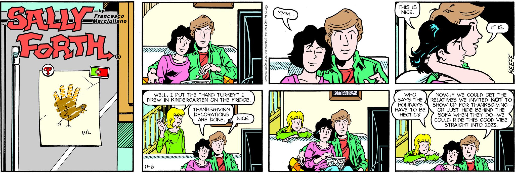 Product OCR: SALLY FORTH! M HIL -by Francesco Marciuliano WELLI PUT THE "HAND TURKEY" I DREW IN KINDERGARTEN ON THE FRIDGE. 11-6 ala THANKSGIVING DECORATIONS ARE DONE. MMM... NICE. D THIS IS NICE. WHO SAYS THE HOLIDAYS HAVE TO BE HECTIC? IT IS. KEEFE NOWIF WE COULD GET THE RELATIVES WE INVITED NOT TO SHOW UP FOR THANKSGIVING- OR JUST HIDE BEHIND THE SOFA WHEN THEY DO-WE COULD RIDE THIS GOOD VIBE STRAIGHT INTO 2023. SALLY FORTH ! M HIL -by Francesco Marciuliano WELLI PUT THE " HAND TURKEY " I DREW IN KINDERGARTEN ON THE FRIDGE . 11-6 ala THANKSGIVING DECORATIONS ARE DONE . MMM ... NICE . D THIS IS NICE . WHO SAYS THE HOLIDAYS HAVE TO BE HECTIC ? IT IS . KEEFE NOWIF WE COULD GET THE RELATIVES WE INVITED NOT TO SHOW UP FOR THANKSGIVING OR JUST HIDE BEHIND THE SOFA WHEN THEY DO - WE COULD RIDE THIS GOOD VIBE STRAIGHT INTO 2023 .