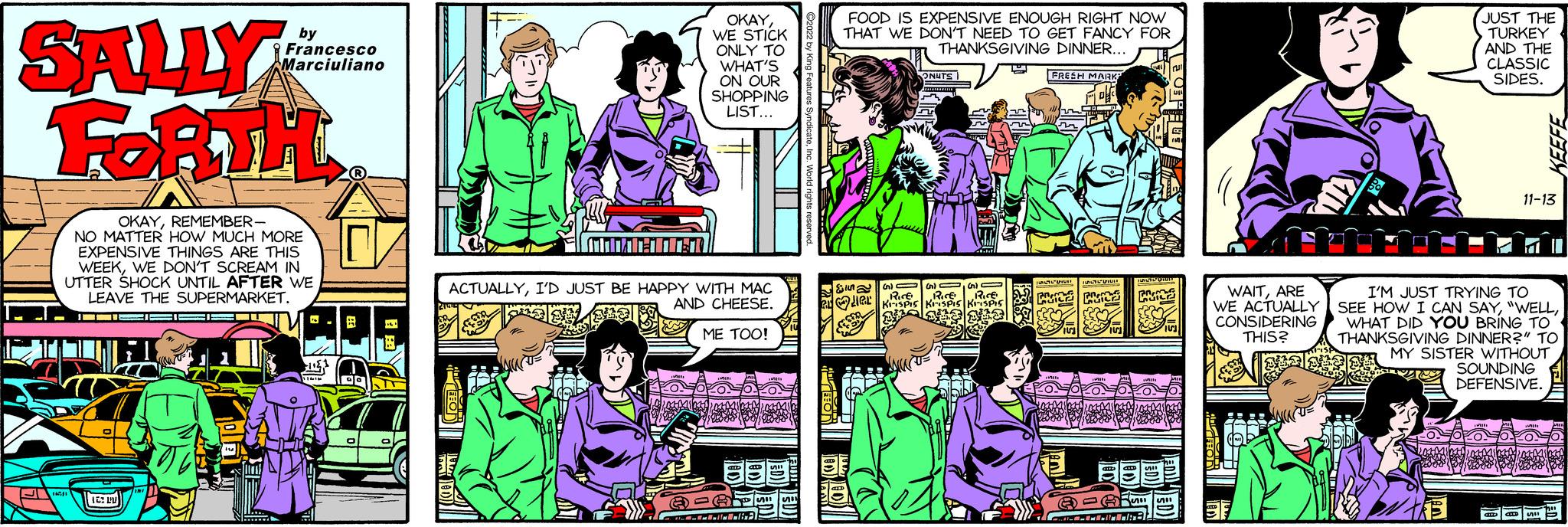 Art OCR: SALLY FORTH OKAYREMEMBER- NO MATTER HOW MUCH MORE EXPENSIVE THINGS ARE THIS WEEKWE DON'T SCREAM IN UTTER SHOCK UNTIL AFTER WE LEAVE THE SUPERMARKET. 16/1 12:1 INI 14 by Francesco Marciuliano Nimm 11 ? GO O ILI EQU OKAYWE STICK ONLY TO WHAT'S ON OUR SHOPPING LIST... ACTUALLYI'D JUST BE HAPPY WITH MAC AND CHEESE. ME TOO! ???? 53 EVERS SI FOOD IS EXPENSIVE ENOUGH RIGHT NOW THAT WE DON'T NEED TO GET FANCY FOR THANKSGIVING DINNER... DD ????? ONUTS KIL G ()G) RICE RICE¹ Rice KISPIS KISPIS KISPIS M L FRESH MARK" FLIG PICZ POZ PROM Mill TENA 153 WHI 151 Mi P ACTUAL MI SII 2 @=" murmu Un 5 511 KU JUST THE TURKEY AND THE CLASSIC SIDES. ? WAITARE I'M JUST TRYING TO WE ACTUALLY SEE HOW I CAN SAYCONSIDERING WHAT DID YOU BRING TO THIS? THANKSGIVING DINNER?" TO MY SISTER WITHOUT SOUNDING DEFENSIVE. 11-13 Wil 2014 LOOO KEEFE anD CH SI SALLY FORTH OKAYREMEMBER NO MATTER HOW MUCH MORE EXPENSIVE THINGS ARE THIS WEEKWE DON'T SCREAM IN UTTER SHOCK UNTIL AFTER WE LEAVE THE SUPERMARKET . 16/1 12 : 1 INI 14 by Francesco Marciuliano Nimm 11 ? GO O ILI EQU OKAYWE STICK ONLY TO WHAT'S ON OUR SHOPPING LIST ... ACTUALLYI'D JUST BE HAPPY WITH MAC AND CHEESE . ME TOO ! ???? 53 EVERS SI FOOD IS EXPENSIVE ENOUGH RIGHT NOW THAT WE DON'T NEED TO GET FANCY FOR THANKSGIVING DINNER ... DD ????? ONUTS KIL G ( )G ) RICE RICE¹ Rice KISPIS KISPIS KISPIS M L FRESH MARK " FLIG PICZ POZ PROM Mill TENA 153 WHI 151 Mi P ACTUAL MI SII 2 @ = " murmu Un 5 511 KU JUST THE TURKEY AND THE CLASSIC SIDES . ? WAITARE I'M JUST TRYING TO WE ACTUALLY SEE HOW I CAN SAY" WELLCONSIDERING WHAT DID YOU BRING TO THIS ? THANKSGIVING DINNER ? " TO MY SISTER WITHOUT SOUNDING DEFENSIVE . 11-13 Wil 2014 LOOO KEEFE anD CH SI
