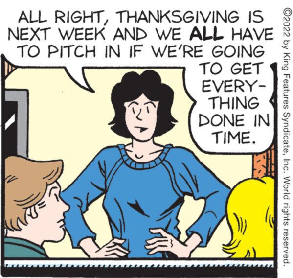 Rectangle OCR: ALL RIGHTTHANKSGIVING IS NEXT WEEK AND WE ALL HAVE TO PITCH IN IF WE'RE 3 GOING TO GET EVERY- THING DONE IN TIME. ?2022 by King Features SyndicateInc. World rights reserved. ALL RIGHTTHANKSGIVING IS NEXT WEEK AND WE ALL HAVE TO PITCH IN IF WE'RE 3 GOING TO GET EVERY THING DONE IN TIME . ?2022 by King Features SyndicateInc. World rights reserved .
