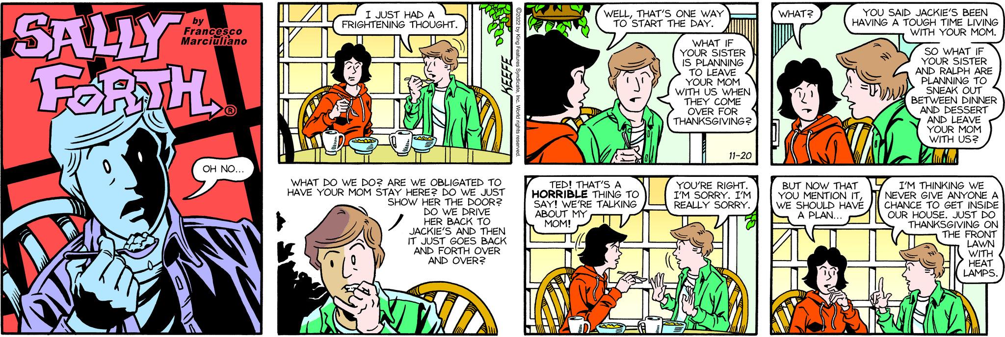 Organism OCR: SALLY FORTH by Francesco Marciuliano 0 OH NO... I JUST HAD A FRIGHTENING THOUGHT. KEEFE WHAT DO WE DO? ARE WE OBLIGATED TO HAVE YOUR MOM STAY HERE? DO WE JUST SHOW HER THE DOOR? DO WE DRIVE HER BACK TO JACKIE'S AND THEN IT JUST GOES BACK AND FORTH OVER AND OVER? NV ?2022 by King Feat WELLTHAT'S ONE WAY TO START THE DAY. TED! THAT'S A HORRIBLE THING TO SAY! WE'RE TALKING ABOUT MY MOM! WHAT IF YOUR SISTER IS PLANNING TO LEAVE YOUR MOM WITH US WHEN THEY COME OVER FOR THANKSGIVING? 11-20 YOU'RE RIGHT. I'M SORRY. I'M REALLY SORRY. WHAT? YOU SAID JACKIE'S BEEN HAVING A TOUGH TIME LIVING WITH YOUR MOM. BUT NOW THAT YOU MENTION ITWE SHOULD HAVE A PLAN... NI SO WHAT IF YOUR SISTER AND RALPH ARE PLANNING TO SNEAK OUT BETWEEN DINNER AND DESSERT AND LEAVE YOUR MOM WITH US? Shubhad I'M THINKING WE NEVER GIVE ANYONE A CHANCE TO GET INSIDE OUR HOUSE. JUST DO THANKSGIVING ON THE FRONT LAWN WITH HEAT LAMPS. SALLY FORTH by Francesco Marciuliano 0 OH NO ... I JUST HAD A FRIGHTENING THOUGHT . KEEFE WHAT DO WE DO ? ARE WE OBLIGATED TO HAVE YOUR MOM STAY HERE ? DO WE JUST SHOW HER THE DOOR ? DO WE DRIVE HER BACK TO JACKIE'S AND THEN IT JUST GOES BACK AND FORTH OVER AND OVER ? NV ?2022 by King Feat WELLTHAT'S ONE WAY TO START THE DAY . TED ! THAT'S A HORRIBLE THING TO SAY ! WE'RE TALKING ABOUT MY MOM ! WHAT IF YOUR SISTER IS PLANNING TO LEAVE YOUR MOM WITH US WHEN THEY COME OVER FOR THANKSGIVING ? 11-20 YOU'RE RIGHT . I'M SORRY . I'M REALLY SORRY . WHAT ? YOU SAID JACKIE'S BEEN HAVING A TOUGH TIME LIVING WITH YOUR MOM . BUT NOW THAT YOU MENTION ITWE SHOULD HAVE A PLAN ... NI SO WHAT IF YOUR SISTER AND RALPH ARE PLANNING TO SNEAK OUT BETWEEN DINNER AND DESSERT AND LEAVE YOUR MOM WITH US ? Shubhad I'M THINKING WE NEVER GIVE ANYONE A CHANCE TO GET INSIDE OUR HOUSE . JUST DO THANKSGIVING ON THE FRONT LAWN WITH HEAT LAMPS .
