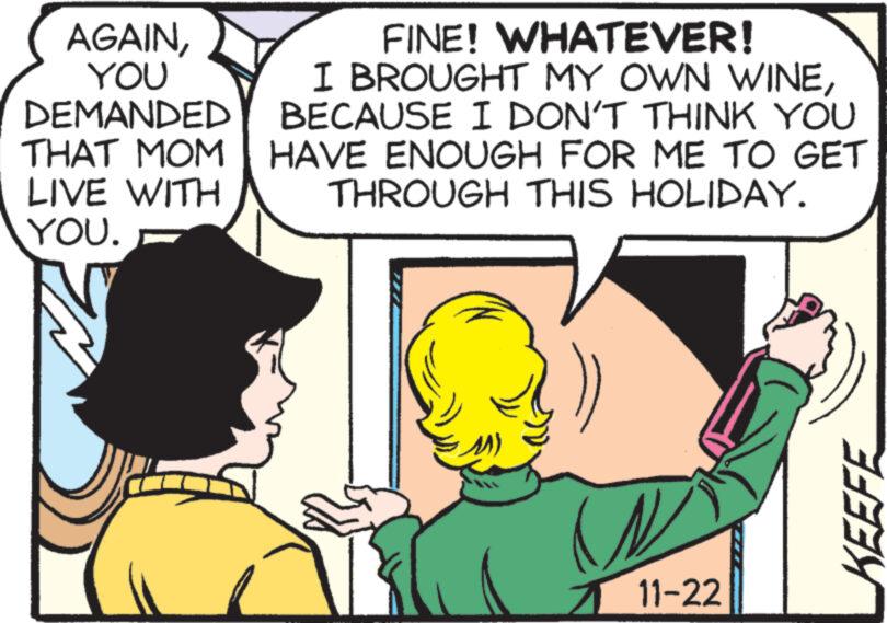 Organism OCR: AGAINYOU DEMANDED THAT MOM LIVE WITH YOU. FINE! WHATEVER! I BROUGHT MY OWN WINEBECAUSE I DON'T THINK YOU HAVE ENOUGH FOR ME TO GET THROUGH THIS HOLIDAY. 11-22 KEEFE AGAINYOU DEMANDED THAT MOM LIVE WITH YOU . FINE ! WHATEVER ! I BROUGHT MY OWN WINEBECAUSE I DON'T THINK YOU HAVE ENOUGH FOR ME TO GET THROUGH THIS HOLIDAY . 11-22 KEEFE