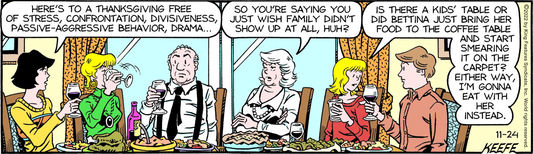 Interaction OCR: HERE'S TO A THANKSGIVING FREE OF STRESSDRAMA... HEARY SO YOU'RE SAYING YOU JUST WISH FAMILY DIDN'T SHOW UP AT ALLHUH? IS THERE A KIDS' TABLE OR DID BETTINA JUST BRING HER FOOD TO THE COFFEE TABLE AND START SMEARING IT ON THE CARPET? EITHER WAYI'M GONNA EAT WITH HER INSTEAD. 11-24 KEEFE 2022 by King Features SyndicateInc. World rights reserved. HERE'S TO A THANKSGIVING FREE OF STRESSPASSIVE - AGGRESSIVE BEHAVIORDRAMA ... HEARY SO YOU'RE SAYING YOU JUST WISH FAMILY DIDN'T SHOW UP AT ALLHUH ? IS THERE A KIDS ' TABLE OR DID BETTINA JUST BRING HER FOOD TO THE COFFEE TABLE AND START SMEARING IT ON THE CARPET ? EITHER WAYI'M GONNA EAT WITH HER INSTEAD . 11-24 KEEFE 2022 by King Features SyndicateInc. World rights reserved .