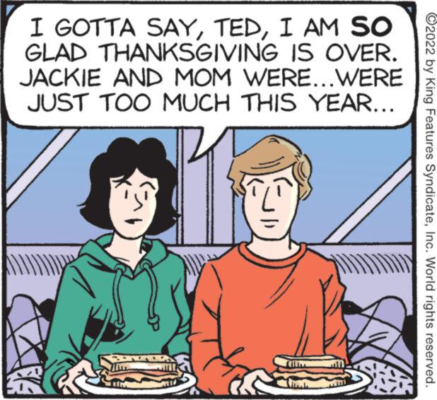 People OCR: I GOTTA SAYI AM SO GLAD THANKSGIVING IS OVER. JACKIE AND MOM WERE...WERE JUST TOO MUCH THIS YEAR... DADDY She ?2022 by King Features SyndicateInc. World rights reserved. I GOTTA SAYI AM SO GLAD THANKSGIVING IS OVER . JACKIE AND MOM WERE ... WERE JUST TOO MUCH THIS YEAR ... DADDY She ?2022 by King Features SyndicateInc. World rights reserved .