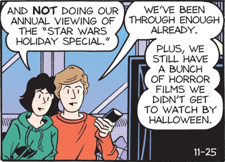 Hat OCR: AND NOT DOING OUR ANNUAL VIEWING OF THE "STAR WARS HOLIDAY SPECIAL." WE'VE BEEN THROUGH ENOUGH ALREADY. 7 PLUSWE STILL HAVE A BUNCH OF HORROR FILMS WE DIDN'T GET TO WATCH BY HALLOWEEN. 11-25 AND NOT DOING OUR ANNUAL VIEWING OF THE " STAR WARS HOLIDAY SPECIAL . " WE'VE BEEN THROUGH ENOUGH ALREADY . 7 PLUSWE STILL HAVE A BUNCH OF HORROR FILMS WE DIDN'T GET TO WATCH BY HALLOWEEN . 11-25