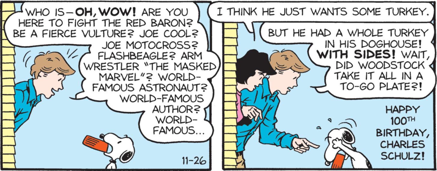 Fiction OCR: WHO IS-OHWOW! ARE YOU HERE TO FIGHT THE RED BARON? BE A FIERCE VULTURE? JOE COOL? JOE MOTOCROSS? FLASHBEAGLE? ARM WRESTLER "THE MASKED MARVEL"? WORLD- FAMOUS ASTRONAUT? WORLD-FAMOUS AUTHOR? WORLD- FAMOUS... 11-26 I THINK HE JUST WANTS SOME TURKEY. BUT HE HAD A WHOLE TURKEY IN HIS DOGHOUSE! WITH SIDES! WAITDID WOODSTOCK TAKE IT ALL IN A TO-GO PLATE?! JTY HAPPY 100TH BIRTHDAYCHARLES SCHULZ! WHO IS - OHWOW ! ARE YOU HERE TO FIGHT THE RED BARON ? BE A FIERCE VULTURE ? JOE COOL ? JOE MOTOCROSS ? FLASHBEAGLE ? ARM WRESTLER " THE MASKED MARVEL " ? WORLD FAMOUS ASTRONAUT ? WORLD - FAMOUS AUTHOR ? WORLD FAMOUS ... 11-26 I THINK HE JUST WANTS SOME TURKEY . BUT HE HAD A WHOLE TURKEY IN HIS DOGHOUSE ! WITH SIDES ! WAITDID WOODSTOCK TAKE IT ALL IN A TO - GO PLATE ?! JTY HAPPY 100TH BIRTHDAYCHARLES SCHULZ !