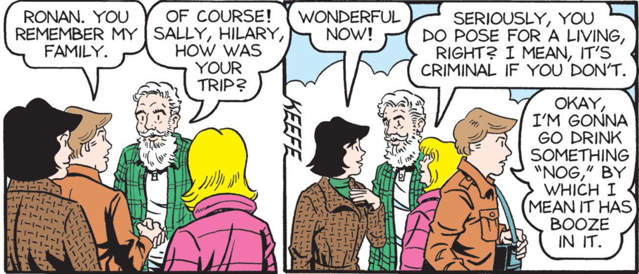 Comic book OCR: RONAN. YOU OF COURSE! REMEMBER MY SALLYFAMILY. HOW WAS YOUR TRIP? ??? (Arse WONDERFUL NOW! KEEFE 1-1-1-1-1 1-17 d IM! SERIOUSLYYOU DO POSE FOR A LIVINGIT'S CRIMINAL IF YOU DON'T. OKAYI'M GONNA GO DRINK SOMETHING "NOG" BY WHICH I MEAN IT HAS BOOZE IN IT. RONAN . YOU OF COURSE ! REMEMBER MY SALLYFAMILY . HOW WAS YOUR TRIP ? ??? ( Arse WONDERFUL NOW ! KEEFE 1-1-1-1-1 1-17 d IM ! SERIOUSLYYOU DO POSE FOR A LIVINGRIGHT ? I MEANIT'S CRIMINAL IF YOU DON'T . OKAYI'M GONNA GO DRINK SOMETHING " NOG" BY WHICH I MEAN IT HAS BOOZE IN IT .