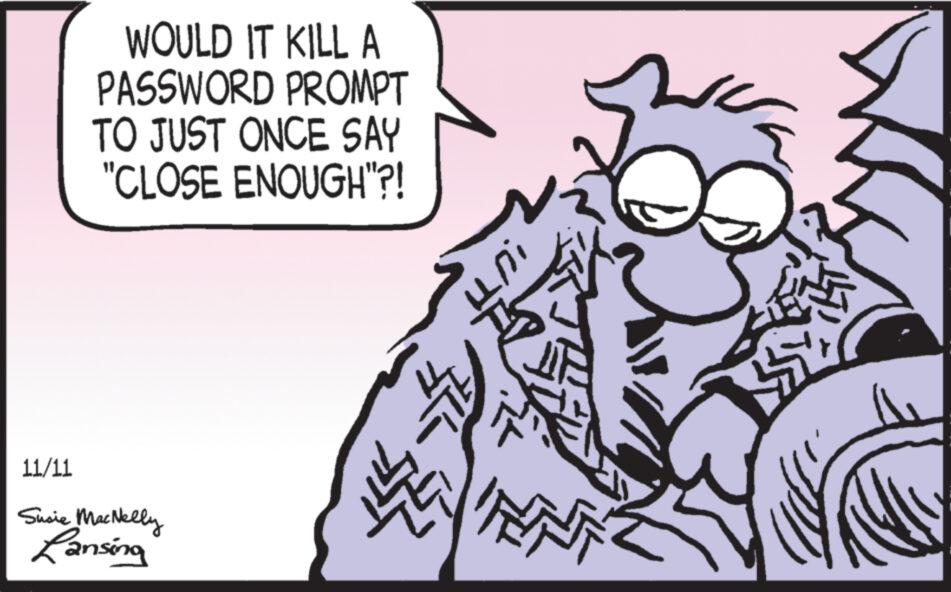 Drawing OCR: WOULD IT KILL A PASSWORD PROMPT TO JUST ONCE SAY "CLOSE ENOUGH"?! 11/11 Susie MacNelly Lansing 1447 !UTI ? WOULD IT KILL A PASSWORD PROMPT TO JUST ONCE SAY " CLOSE ENOUGH " ?! 11/11 Susie MacNelly Lansing 1447 ! UTI ?