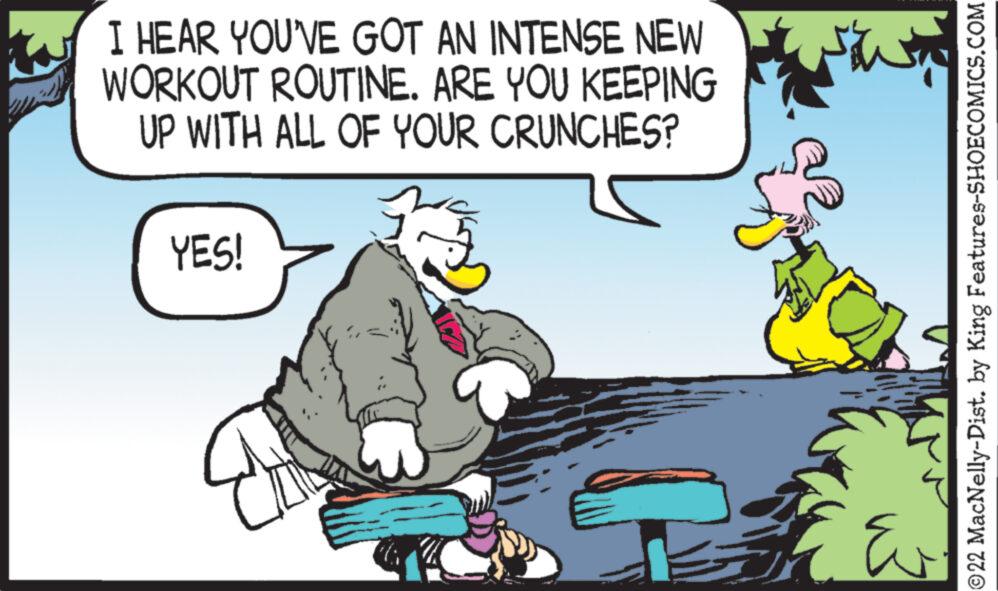 Fictional character OCR: I HEAR YOU'VE GOT AN INTENSE NEW WORKOUT ROUTINE. ARE YOU KEEPING UP WITH ALL OF YOUR CRUNCHES? YES! CI i ?22 MacNelly-Dist. by King Features-SHOECOMICS.COM I HEAR YOU'VE GOT AN INTENSE NEW WORKOUT ROUTINE . ARE YOU KEEPING UP WITH ALL OF YOUR CRUNCHES ? YES ! CI i ?22 MacNelly - Dist . by King Features-SHOECOMICS.COM