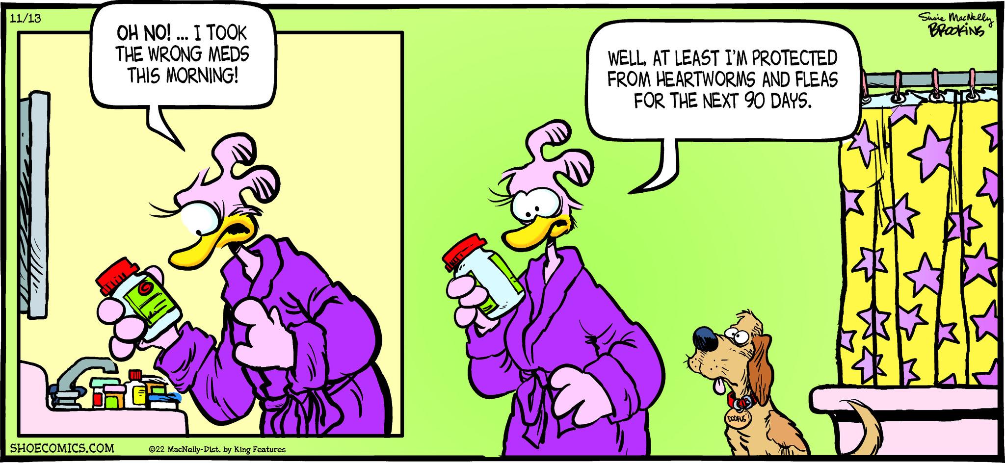 Fictional character OCR: 11/13 OH NO!... I TOOK THE WRONG MEDS THIS MORNING! SHOECOMICS.COM Culin OH ?22 MacNelly-Dist. by King Features WELLAT LEAST I'M PROTECTED FROM HEARTWORMS AND FLEAS FOR THE NEXT 90 DAYS. DOOFUS Susie MacNelly BROOKING 11/13 OH NO ! ... I TOOK THE WRONG MEDS THIS MORNING ! SHOECOMICS.COM Culin OH ?22 MacNelly - Dist . by King Features WELLAT LEAST I'M PROTECTED FROM HEARTWORMS AND FLEAS FOR THE NEXT 90 DAYS . DOOFUS Susie MacNelly BROOKING