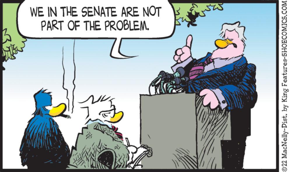 Humour OCR: WE IN THE SENATE ARE NOT PART OF THE PROBLEM. I N ?22 MacNelly-Dist. by King Features-SHOECOMICS.COM WE IN THE SENATE ARE NOT PART OF THE PROBLEM . I N ?22 MacNelly - Dist . by King Features-SHOECOMICS.COM