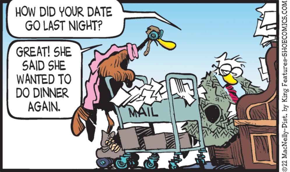 Fiction OCR: HOW DID YOUR DATE GO LAST NIGHT? GREAT! SHE SAID SHE WANTED TO DO DINNER AGAIN. MAIL 30- 311 £ ?22 MacNelly-Dist. by King Features-SHOECOMICS.COM HOW DID YOUR DATE GO LAST NIGHT ? GREAT ! SHE SAID SHE WANTED TO DO DINNER AGAIN . MAIL 30 311 £ ?22 MacNelly - Dist . by King Features-SHOECOMICS.COM