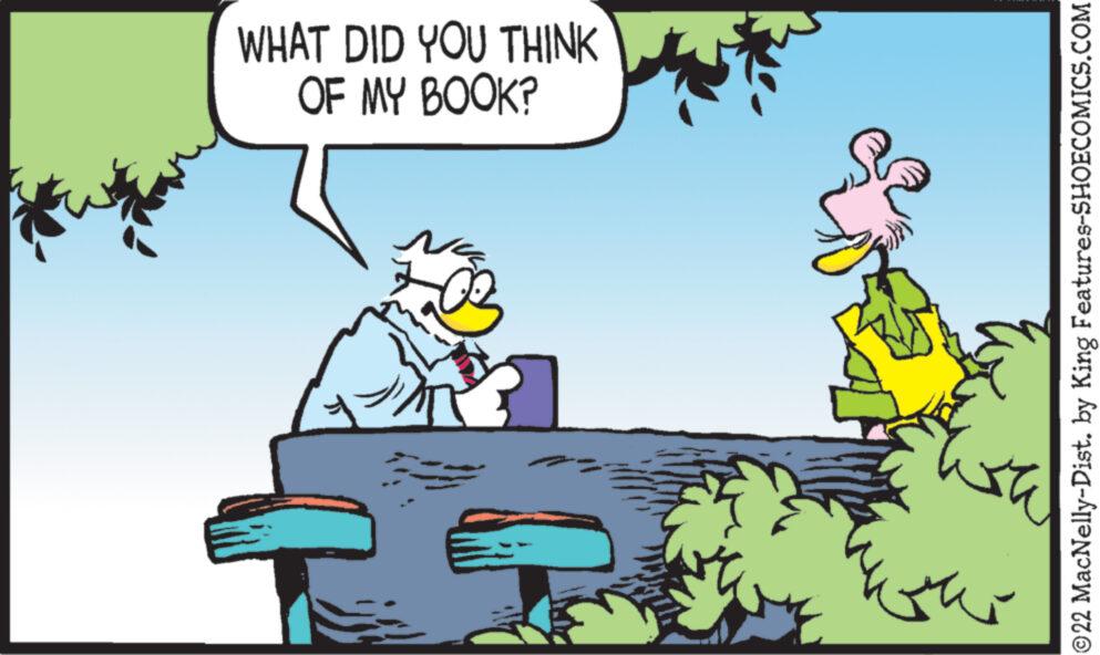 Animated cartoon OCR: WHAT DID YOU THINK OF MY BOOK? 00 Th ?22 MacNelly-Dist. by King Features-SHOECOMICS.COM WHAT DID YOU THINK OF MY BOOK ? 00 Th ?22 MacNelly - Dist . by King Features-SHOECOMICS.COM