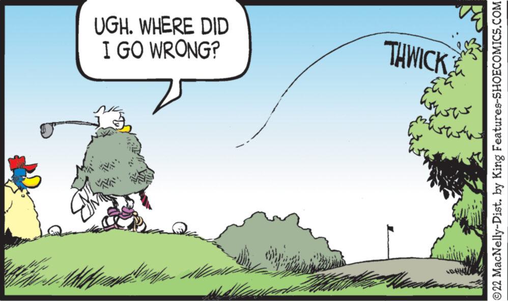 Natural landscape OCR: UGH. WHERE DID I GO WRONG? nic DAV THWICK 32. ?? ?? ?? akanan ?22 MacNelly-Dist. by King Features-SHOECOMICS.COM UGH . WHERE DID I GO WRONG ? nic DAV THWICK 32 . ?? ?? ?? akanan ?22 MacNelly - Dist . by King Features-SHOECOMICS.COM